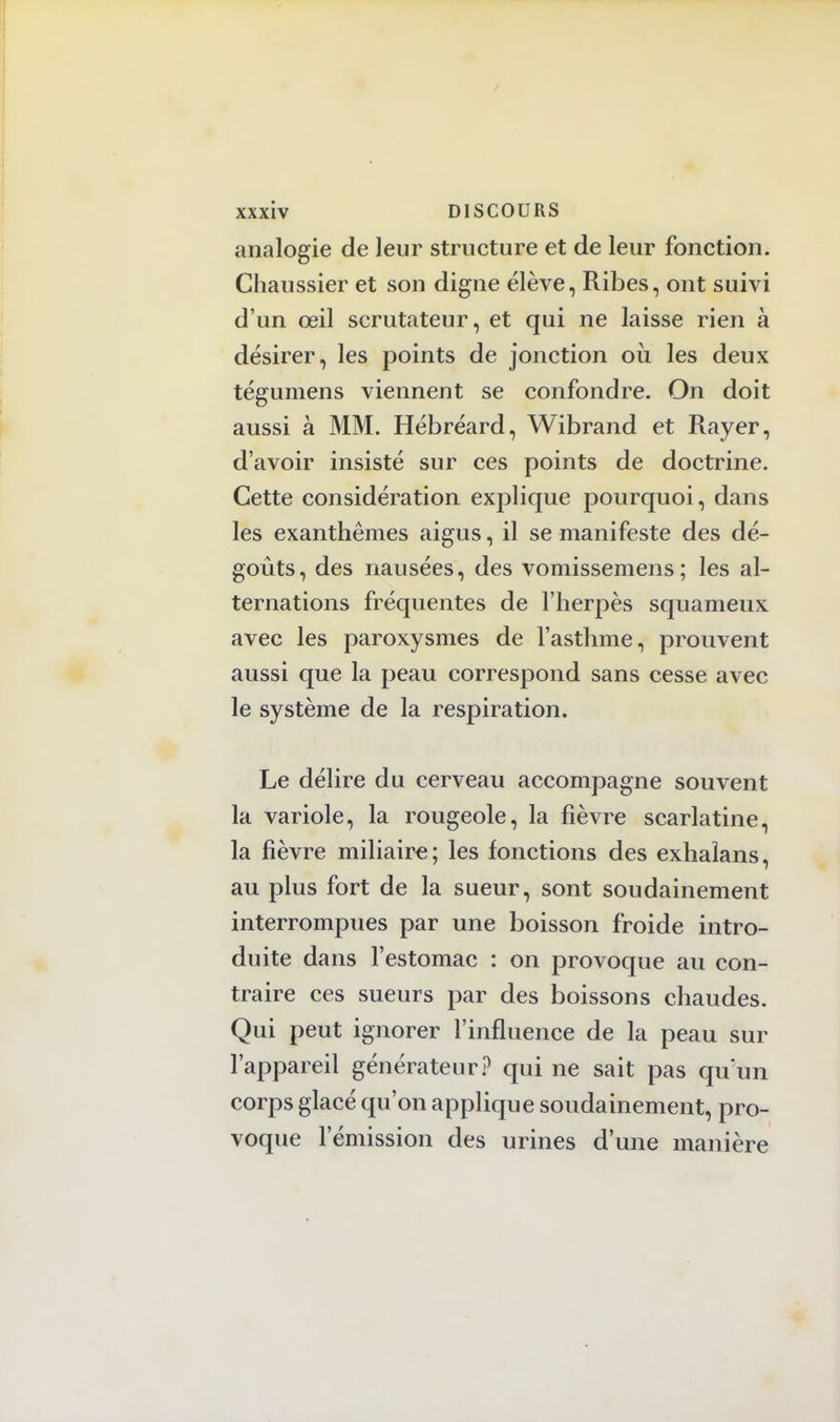 analogie de leur structure et de leur fonction. Chaussier et son digne élève, Ribes, ont suivi d'un œil scrutateur, et qui ne laisse rien à désirer, les points de jonction où les deux tégumens viennent se confondre. On doit aussi à MM. Hébréard, Wibrand et Rayer, d'avoir insisté sur ces points de doctrine. Cette considération explique pourquoi, dans les exanthèmes aigus, il se manifeste des dé- goûts, des nausées, des vomissemens; les al- ternations fréquentes de l'herpès squameux avec les paroxysmes de l'asthme, prouvent aussi que la peau correspond sans cesse avec le système de la respiration. Le délire du cerveau accompagne souvent la variole, la rougeole, la fièvre scarlatine, la fièvre miliaire; les fonctions des exhaîans, au plus fort de la sueur, sont soudainement interrompues par une boisson froide intro- duite dans l'estomac : on provoque au con- traire ces sueurs par des boissons chaudes. Qui peut ignorer l'influence de la peau sur l'appareil générateur? qui ne sait pas qu'un corps glacé qu'on applique soudainement, pro- voque l'émission des urines d'une manière