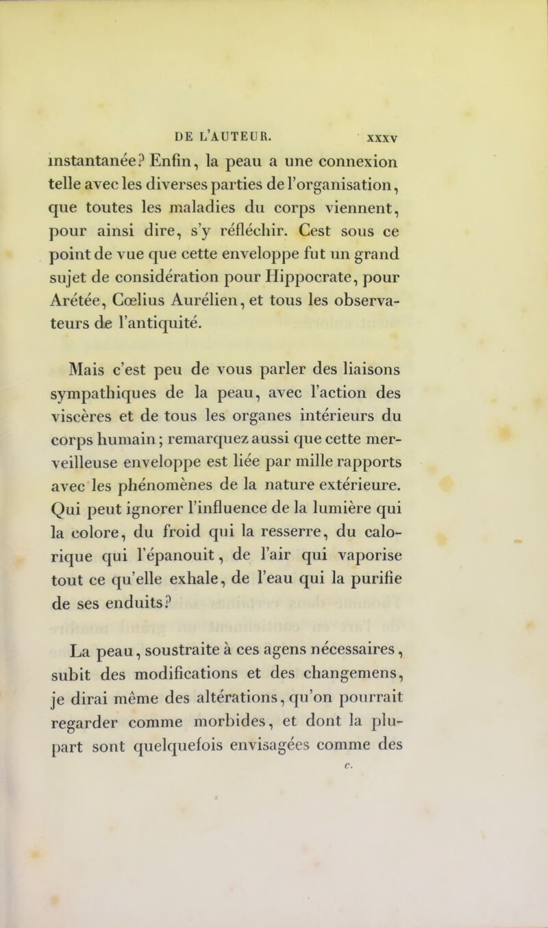 instantanée? Enfin, la peau a une connexion telle avec les diverses parties de l'organisation, que toutes les maladies du corps viennent, pour ainsi dire, s'y réfléchir. Cest sous ce point de vue que cette enveloppe fut un grand sujet de considération pour Hippocrate, pour Arétée, Cœlius Aurélien, et tous les observa- teurs de l'antiquité. Mais c'est peu de vous parler des liaisons sympathiques de la peau, avec l'action des viscères et de tous les organes intérieurs du corps humain ; remarquez aussi que cette mer- veilleuse enveloppe est liée par mille rapports avec les phénomènes de la nature extérieure. Qui peut ignorer l'influence de la lumière qui la colore, du froid qui la resserre, du calo- rique qui l'épanouit, de l'air qui vaporise tout ce qu'elle exhale, de l'eau qui la purifie de ses enduits? La peau, soustraite à ces agens nécessaires, subit des modifications et des changemens, je dirai même des altérations, qu'on pourrait regarder comme morbides, et dont la plu- part sont quelquefois envisagées comme des