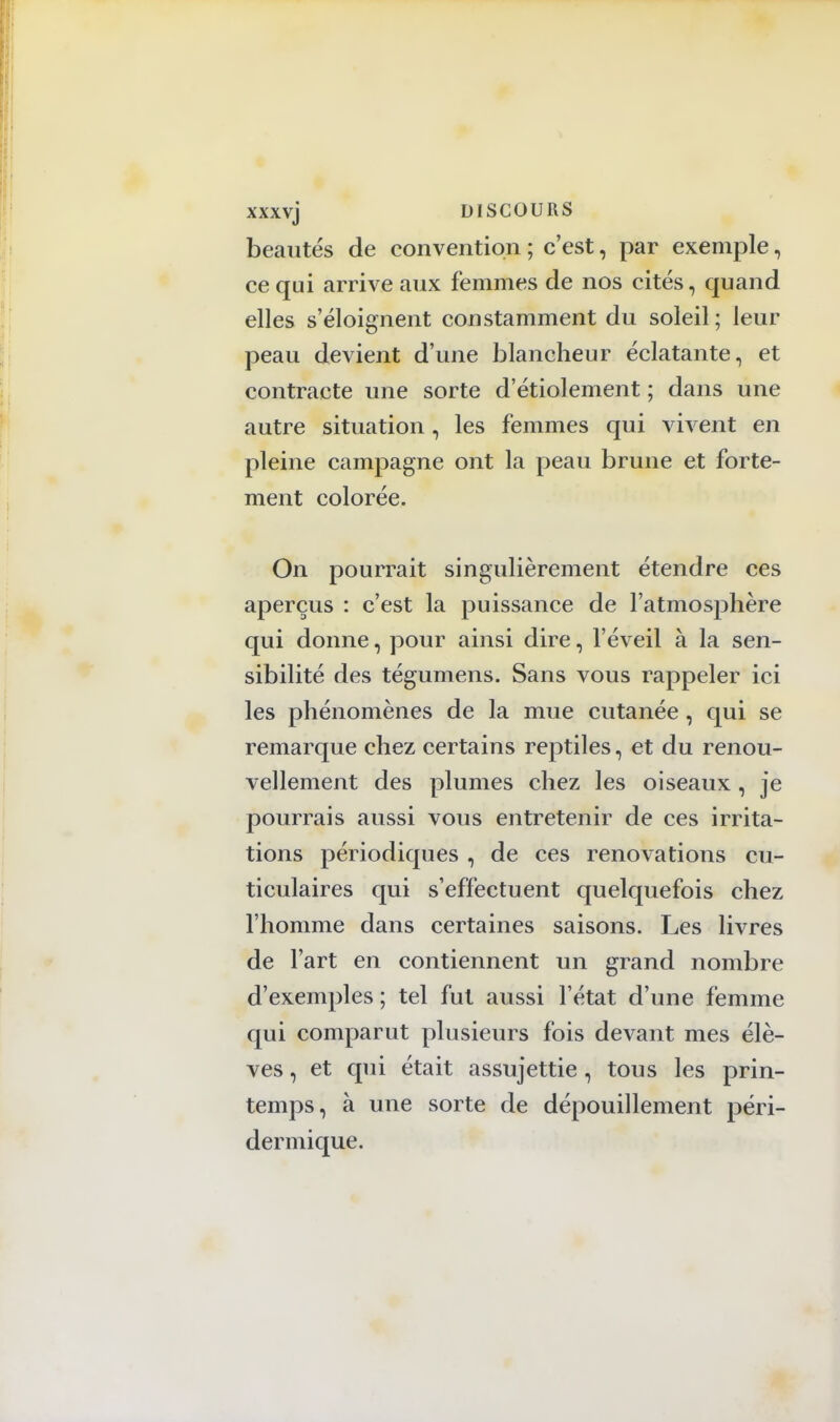 xxxvj DISCOURS beautés de convention ; c'est, par exemple, ce qui arrive aux femmes de nos cités, quand elles s'éloignent constamment du soleil ; leur peau devient d'une blancheur éclatante, et contracte une sorte d'étiolement ; dans une autre situation , les femmes qui vivent en pleine campagne ont la peau brune et forte- ment colorée. On pourrait singulièrement étendre ces aperçus : c'est la puissance de l'atmosphère qui donne, pour ainsi dire, l'éveil à la sen- sibilité des tégumens. Sans vous rappeler ici les phénomènes de la mue cutanée, qui se remarque chez certains reptiles, et du renou- vellement des plumes chez les oiseaux, je pourrais aussi vous entretenir de ces irrita- tions périodiques , de ces rénovations cu- ticulaires qui s'effectuent quelquefois chez l'homme dans certaines saisons. Les livres de l'art en contiennent un grand nombre d'exemples ; tel fut aussi l'état d'une femme qui comparut plusieurs fois devant mes élè- ves , et qui était assujettie, tous les prin- temps, à une sorte de dépouillement péri- dermique.