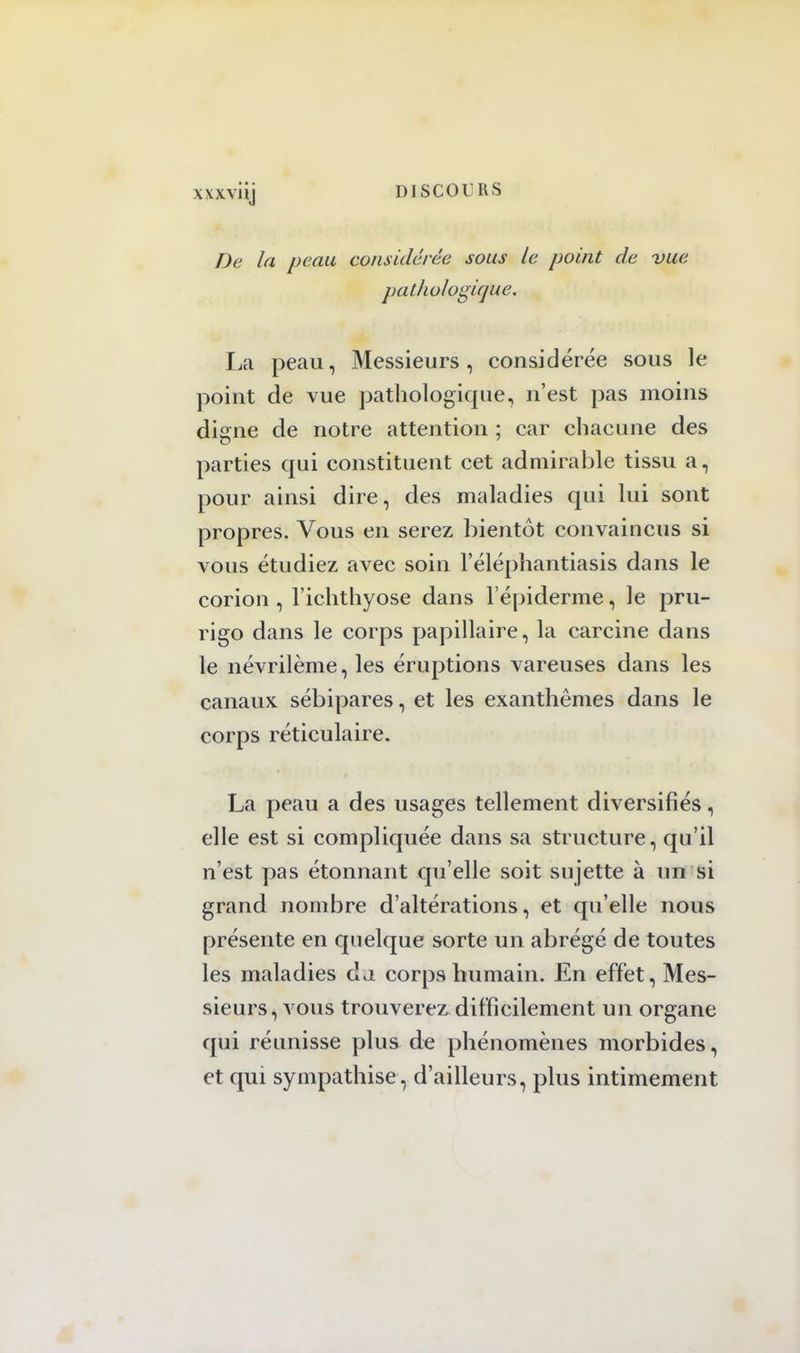 xxxviij De la peau considérée sous le point de vue pathologique. La peau, Messieurs, considérée sous le point de vue pathologique, n'est pas moins digne de notre attention ; car chacune des parties qui constituent cet admirable tissu a, pour ainsi dire, des maladies qui lui sont propres. Vous en serez bientôt convaincus si vous étudiez avec soin l'éléphantiasis dans le corion , l'ichthyose dans l'épiderme, le pru- rigo dans le corps papillaire, la carcine dans le névrilème, les éruptions vareuses dans les canaux sébipares, et les exanthèmes dans le corps réticulaire. La peau a des usages tellement diversifiés, elle est si compliquée dans sa structure, qu'il n'est pas étonnant qu'elle soit sujette à un si grand nombre d'altérations, et qu'elle nous présente en quelque sorte un abrégé de toutes les maladies da corps humain. En effet, Mes- sieurs, vous trouverez difficilement un organe qui réunisse plus de phénomènes morbides, et qui sympathise, d'ailleurs, plus intimement