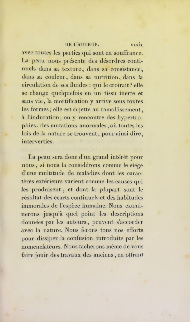 avec toutes les parties qui sont en souffrance. La peau nous présente des désordres conti- nuels dans sa texture, dans sa consistance, dans sa couleur, dans sa nutrition, dans la circulation de ses fluides : qui le croirait? elle se change quelquefois en un tissu inerte et sans vie, la mortification y arrive sous toutes les formes ; elle est sujette au ramollissement, à l'induration; on y rencontre des hypertro- phies , des mutations anormales, où toutes les lois de la nature se trouvent, pour ainsi dire, interverties. La peau sera donc d'un grand intérêt pour nous, si nous la considérons comme le siège d'une multitude de maladies dont les carac- tères extérieurs varient comme les causes qui les produisent , et dont la plupart sont le résultat des écarts continuels et des habitudes immorales de l'espèce humaine. Nous exami- nerons jusqu'à quel point les descriptions données par les auteurs, peuvent s'accorder avec la nature. Nous ferons tous nos efforts pour dissiper la confusion introduite par les nomenclateurs. Nous tacherons même de vous faire jouir des travaux des anciens, en offrant