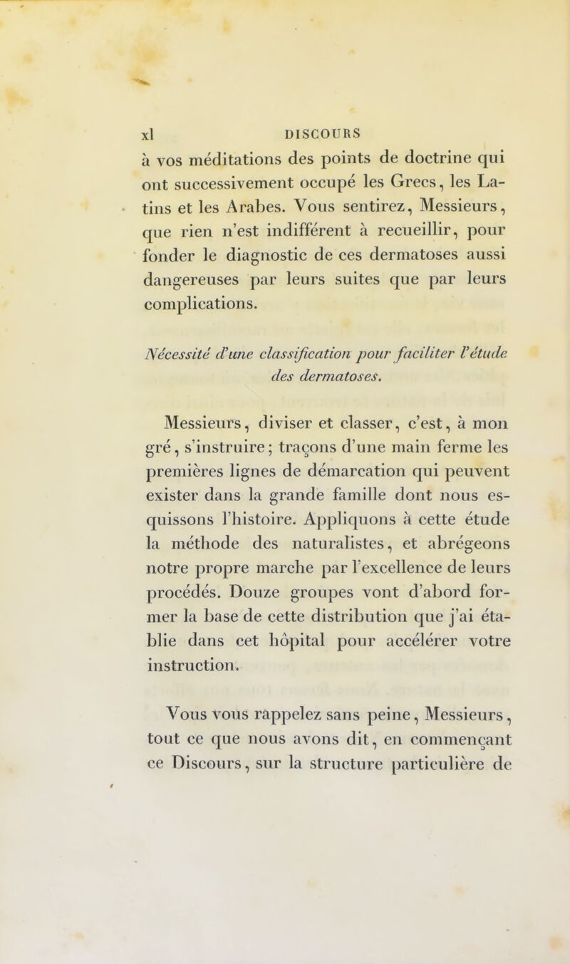 à vos méditations des points de doctrine qui ont successivement occupé les Grecs, les La- tins et les Arabes. Vous sentirez, Messieurs, que rien n'est indifférent à recueillir, pour fonder le diagnostic de ces dermatoses aussi dangereuses par leurs suites que par leurs complications. Nécessité d'une classification pour faciliter Vétude des dermatoses. Messieurs, diviser et classer, c'est, à mon gré, s'instruire; traçons d'une main ferme les premières lignes de démarcation qui peuvent exister dans la grande famille dont nous es- quissons l'histoire. Appliquons à cette étude la méthode des naturalistes, et abrégeons notre propre marche par l'excellence de leurs procédés. Douze groupes vont d'abord for- mer la base de cette distribution que j'ai éta- blie dans cet hôpital pour accélérer votre instruction. Vous vous rappelez sans peine, Messieurs, tout ce que nous avons dit, en commençant ce Discours, sur la structure particulière de