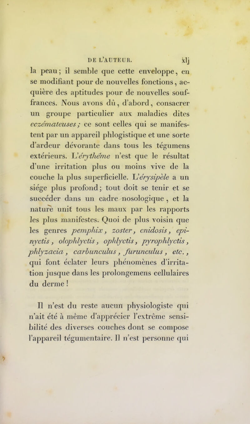la peau ; il semble que cette enveloppe, en se modifiant pour de nouvelles fonctions, ac- quière des aptitudes pour de nouvelles souf- frances. Nous avons dû, d'abord, consacrer un groupe particulier aux maladies dites eczémateuses ; ce sont celles qui se manifes- tent par un appareil phlogistique et une sorte d'ardeur dévorante dans tous les tégumens extérieurs. \1 érythéme n'est que le résultat d'une irritation plus ou moins vive de la couche la plus superficielle. Ue'rysipèle a un siège plus profond; tout doit se tenir et se succéder dans un cadre nosologique , et la nature unit tous les maux par les rapports les plus manifestes. Quoi de plus voisin que les genres pemphix, zoster, cnidosis, epi- nyctis , olophlyctis, ophlyctis, pyrophlyctis, phlyzacia , carbanculas, furunculus , etc., qui font éclater leurs phénomènes d'irrita- tion jusque dans les prolongemens cellulaires du derme ! Il n'est du reste aucun physiologiste qui n'ait été à même d'apprécier l'extrême sensi- bilité des diverses couches dont se compose l'appareil tégumentaire. Il n'est personne qui