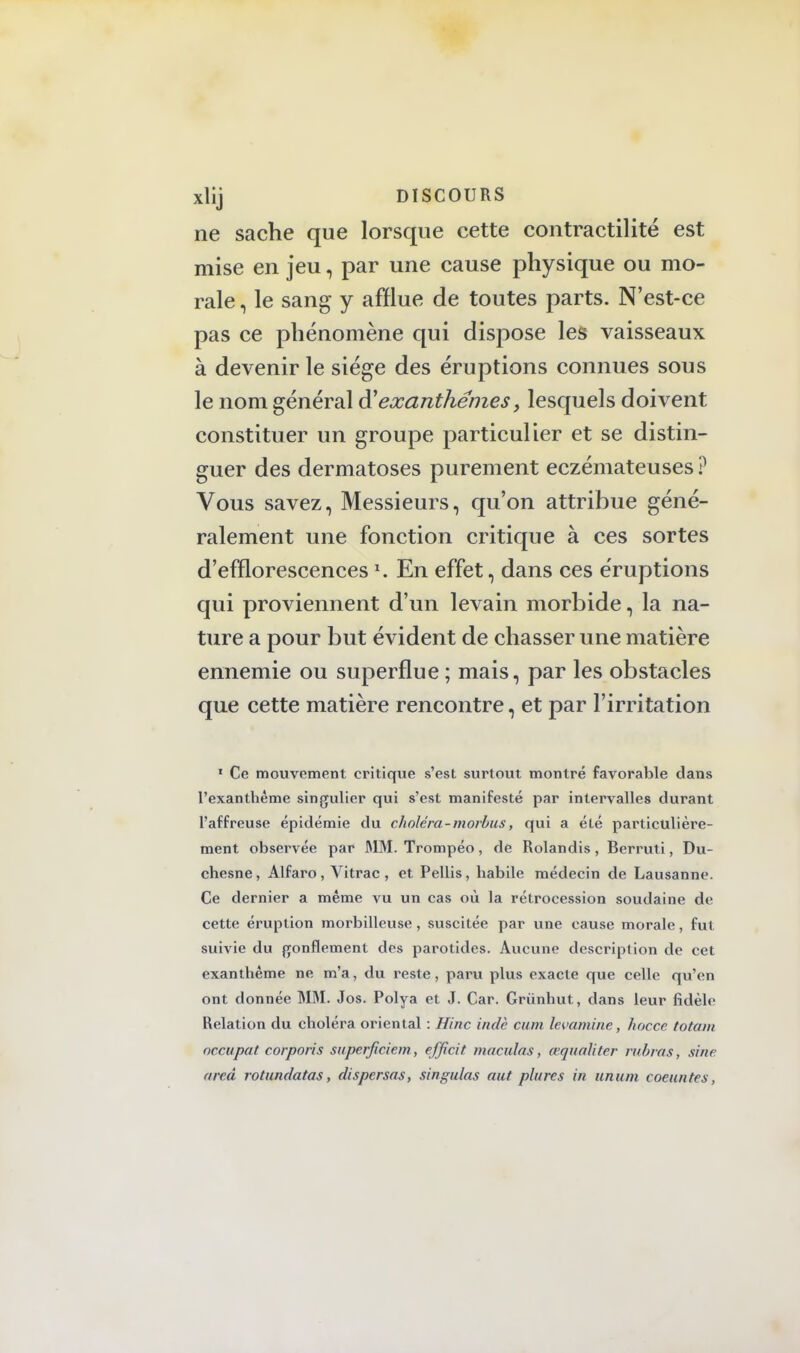 ne sache que lorsque cette contractilité est mise en jeu, par une cause physique ou mo- rale , le sang y afflue de toutes parts. N'est-ce pas ce phénomène qui dispose les vaisseaux à devenir le siège des éruptions connues sous le nom général exanthèmes, lesquels doivent constituer un groupe particulier et se distin- guer des dermatoses purement eczémateuses ? Vous savez, Messieurs, qu'on attribue géné- ralement une fonction critique à ces sortes d'efflorescences ». En effet, dans ces éruptions qui proviennent d'un levain morbide, la na- ture a pour but évident de chasser une matière ennemie ou superflue ; mais, par les obstacles que cette matière rencontre, et par l'irritation * Ce mouvement critique s'est surtout montré favorable clans l'exanthème singulier qui s'est manifesté par intervalles durant l'affreuse épidémie du choléra-morbus, qui a été particulière- ment observée par MM. Trompéo, de Rolandis, Berruti, Du- chesne, Alfaro, Vitrac , et Pellis, habile médecin de Lausanne. Ce dernier a même vu un cas où la rétrocession soudaine de cette éruption morbilleuse , suscitée par une cause morale, fut suivie du gonflement des parotides. Aucune description de cet exanthème ne m'a, du reste, paru plus exacte que celle qu'en ont donnée MM. Jos. Polya et J. Car. Grùnhut, dans leur fidèle Relation du choléra oriental : Hinc indè cum levantine, hocce totatn occupât corporis superficiem, efficit maculas, aqualitcr rubras, sine ared rotundatas, dispersas, singulas aut plurcs in unum coeuntes,