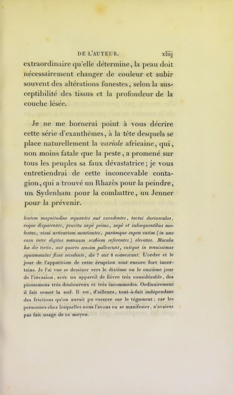 extraordinaire qu'elle détermine, la peau doit nécessairement changer de couleur et subir souvent des altérations funestes, selon la sus- ceptibilité des tissus et la profondeur de la couche lésée. Je ne me bornerai point à vous décrire cette série d'exanthèmes, à la tête desquels se place naturellement la 'variole africaine, qui, non moins fatale que la peste, a promené sur tous les peuples sa faux dévastatrice ; je vous entretiendrai de cette inconcevable conta- gion, qui a trouvé un Rhazès pour la peindre, un Sydenham pour la combattre, un Jenner pour la prévenir. lentem magnitudine œquantes aut exceclentes, tactui duriusculas, eoque disparentes, pruritu sa>pc primo, sœpè et subsequentïbus mo- lestas, -visui urticariam men tien tes, parkmque supra cutim {in uno casu inter digitos manuum scabiem referentes ) elevatas. Maculât hœ die tertio, aut quarto sensim pallescunt, cutique in tenuissimas squammulas fissa secedente, die 7 aut 8 evanescunt. L'ordre et le jour de l'apparition de cette éruption sont encore fort incer- tains. Je l'ai vue se dessiner vers le dixième ou le onzième jour de l'invasion, avec un appareil de fièvre très considérable, des picotemens très douloureux et très incommodes. Ordinairement il fait cesser la soif. Il est, d'ailleurs, tout-à-fait indépendant des frictions qu'on aurait pu exercer sur le tégument ; car les personnes chez lesquelles nous l'avons vu se manifester, n'avaient pas fait usage de ce moyen.