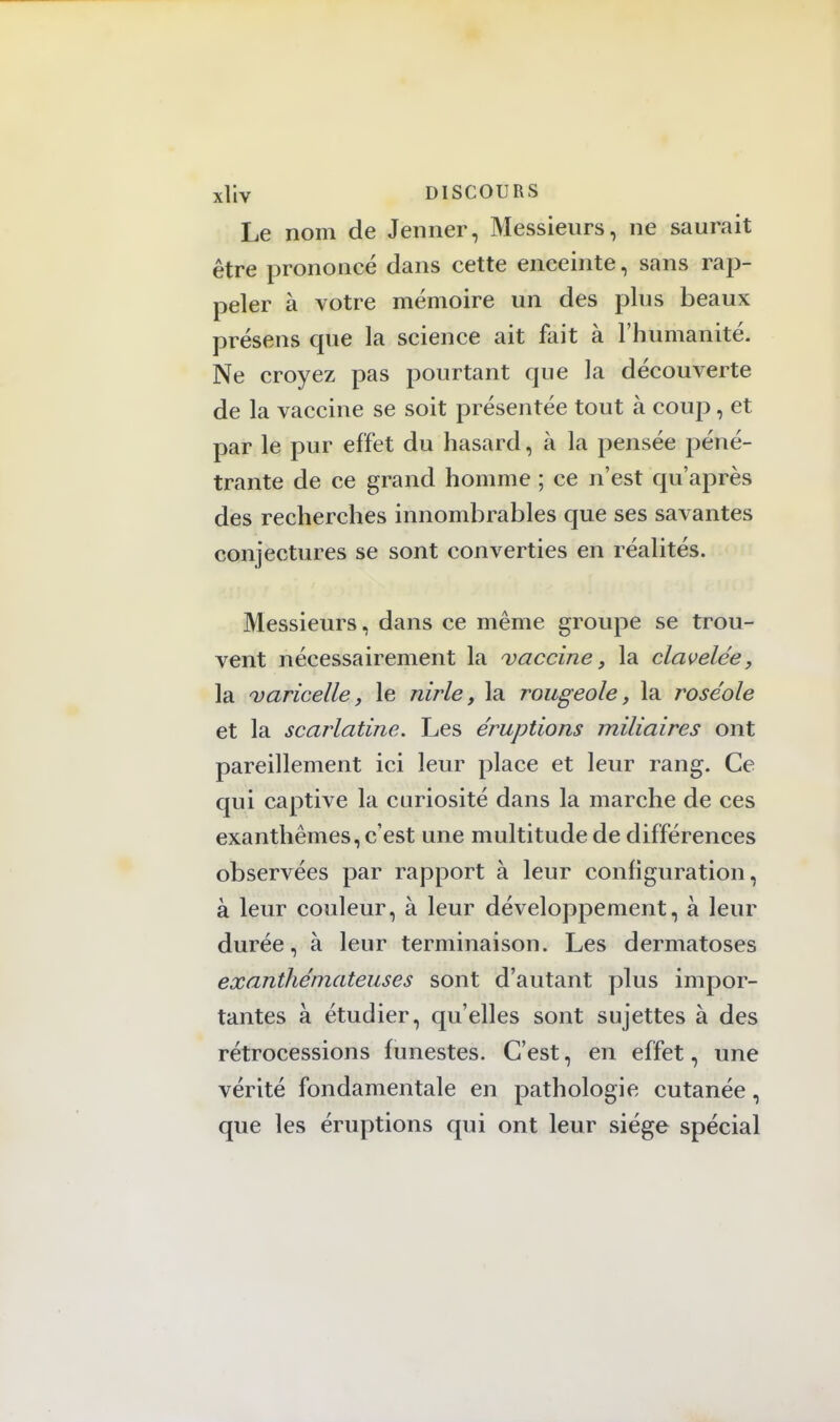 Le nom de Jenner, Messieurs, ne saurait être prononcé dans cette enceinte, sans rap- peler à votre mémoire un des plus beaux présens que la science ait fait à l'humanité. Ne croyez pas pourtant que la découverte de la vaccine se soit présentée tout à coup, et par le pur effet du hasard, à la pensée péné- trante de ce grand homme ; ce n'est qu'après des recherches innombrables que ses savantes conjectures se sont converties en réalités. Messieurs, dans ce même groupe se trou- vent nécessairement la vaccine, la clavelée, la varicelle, le nirle, la rougeole, la roséole et la scarlatine. Les éruptions miliaires ont pareillement ici leur place et leur rang. Ce qui captive la curiosité dans la marche de ces exanthèmes, c'est une multitude de différences observées par rapport à leur configuration, à leur couleur, à leur développement, à leur durée, à leur terminaison. Les dermatoses exanthétnateuses sont d'autant plus impor- tantes à étudier, qu'elles sont sujettes à des rétrocessions funestes. C'est, en effet, une vérité fondamentale en pathologie cutanée, que les éruptions qui ont leur siège spécial