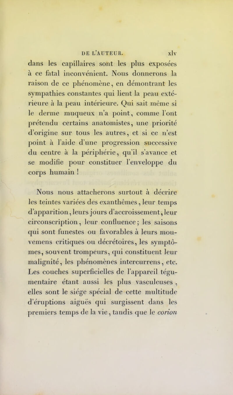 dans les capillaires sont les plus exposées à ce fatal inconvénient. Nous donnerons la raison de ce phénomène, en démontrant les sympathies constantes qui lient la peau exté- rieure à la peau intérieure. Qui sait même si le derme muqueux n'a point, comme l'ont prétendu certains anatomistes, une priorité d'origine sur tous les autres, et si ce n'est point à l'aide d'une progression successive du centre à la périphérie, qu'il s'avance et se modifie pour constituer l'enveloppe du corps humain ! Nous nous attacherons surtout à décrire les teintes variées des exanthèmes, leur temps d'apparition, leurs jours d'accroissement, leur circonscription, leur confluence; les saisons qui sont funestes ou favorables à leurs mou- vemens critiques ou décrétoires, les symptô- mes, souvent trompeurs, qui constituent leur malignité, les phénomènes intercurrens, etc. Les couches superficielles de l'appareil tégu- mentaire étant aussi les plus vasculeuses , elles sont le siège spécial de cette multitude d'éruptions aiguës qui surgissent dans les premiers temps de la vie, tandis que le corion