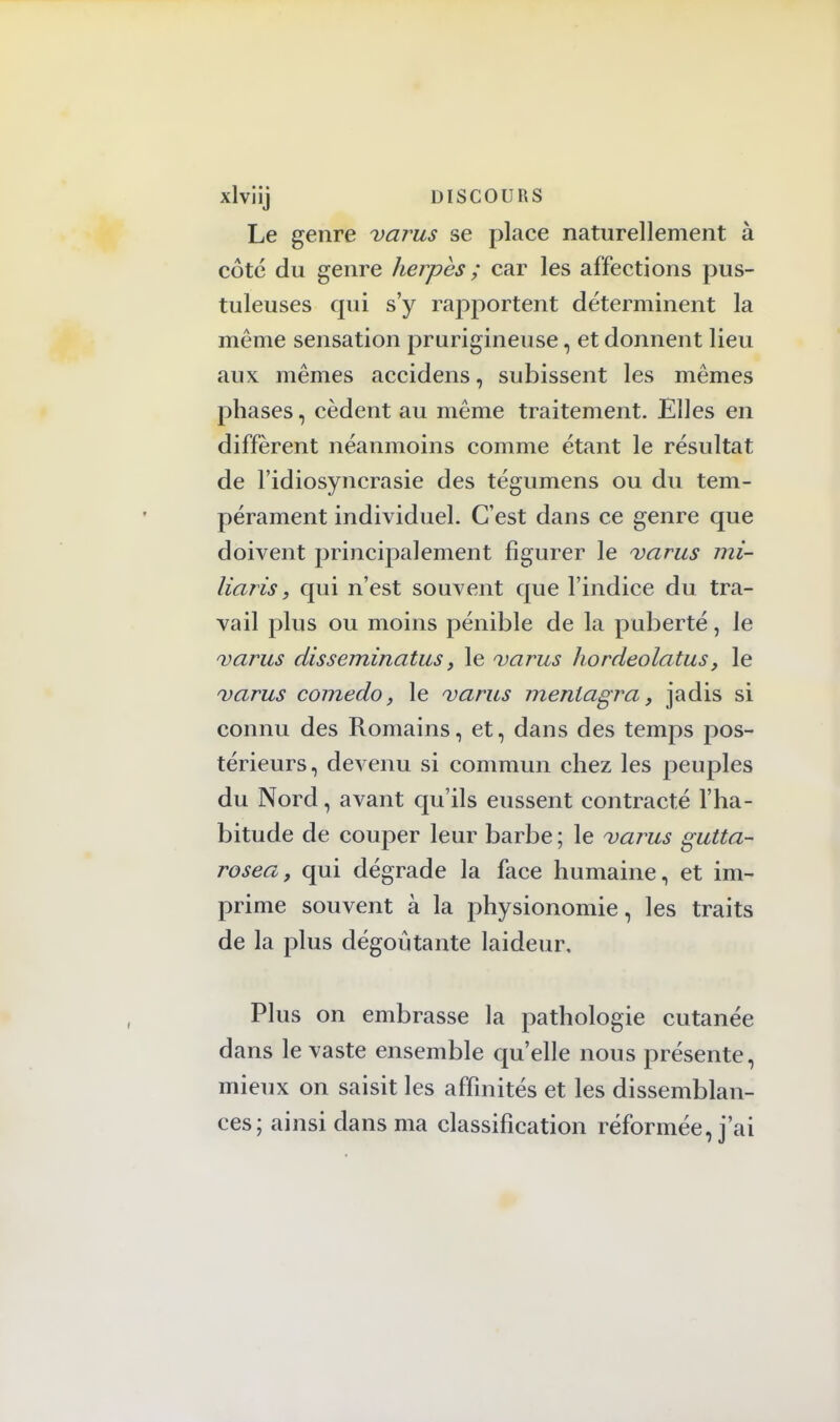 Le genre varus se place naturellement à côté du genre herpès ; car les affections pus- tuleuses qui s'y rapportent déterminent la même sensation prurigineuse, et donnent lieu aux mêmes accidens, subissent les mêmes phases, cèdent au même traitement. Elles en diffèrent néanmoins comme étant le résultat de l'idiosyncrasie des tégumens ou du tem- pérament individuel. C'est dans ce genre que doivent principalement figurer le varus mi- liaris, qui n'est souvent que l'indice du tra- vail plus ou moins pénible de la puberté, le varus disseminatus, le varus hordeolatus, le varus comedo, le varus meniagra, jadis si connu des Romains, et, dans des temps pos- térieurs, devenu si commun chez les peuples du Nord, avant qu'ils eussent contracté l'ha- bitude de couper leur barbe ; le varus gutta- rosea, qui dégrade la face humaine, et im- prime souvent à la physionomie, les traits de la plus dégoûtante laideur. Plus on embrasse la pathologie cutanée dans le vaste ensemble qu'elle nous présente, mieux on saisit les affinités et les dissemblan- ces; ainsi dans ma classification réformée, j'ai