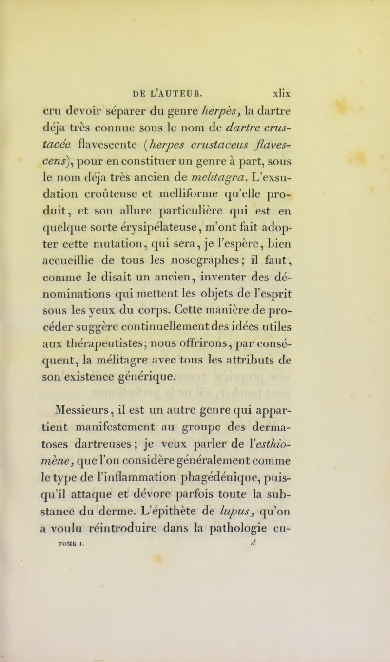 cru devoir séparer du genre herpès, la dartre déjà très connue sous le nom de dartre crus- tacée flavescente (herpès crustaceus flaves- cens\ pour en constituer un genre à part, sous le nom déjà très ancien de melitagra. L'exsu- dation croûteuse et melliforme qu'elle pro- duit, et son allure particulière qui est en quelque sorte érysipélateuse, m'ont fait adop- ter cette mutation, qui sera, je l'espère, bien accueillie de tous les nosographes; il faut, comme le disait un ancien, inventer des dé- nominations qui mettent les objets de l'esprit sous les yeux du corps. Cette manière de pro- céder suggère continuellement des idées utiles aux thérapeutistes; nous offrirons, par consé- quent, la mélitagre avec tous les attributs de son existence générique. Messieurs, il est un autre genre qui appar- tient manifestement au groupe des derma- toses dartreuses ; je veux parler de Xesthio- mene, que Ton considère généralement comme le type de l'inflammation phagédénique, puis- qu'il attaque et dévore parfois toute la sub- stance du derme. L'épithète de lupus, qu'on a voulu réintroduire dans la pathologie cu- TOMB I. d