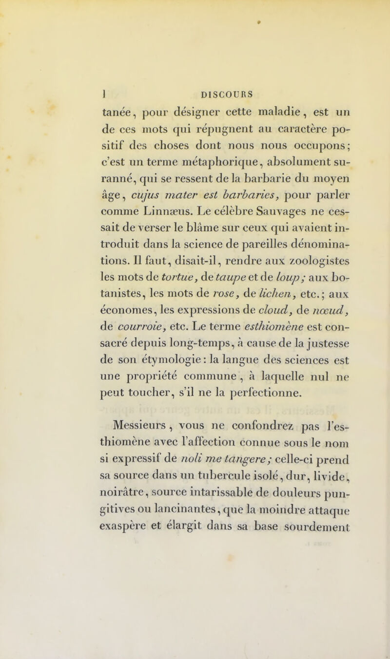 tanée, pour désigner cette maladie, est un de ces mots qui répugnent au caractère po- sitif des choses dont nous nous occupons: c'est un terme métaphorique, absolument su- ranné, qui se ressent de la barbarie du moyen âge, cujus mater est barbaries, pour parler comme Linnaeus. Le célèbre Sauvages ne ces- sait de verser le blâme sur ceux qui avaient in- troduit dans la science de pareilles dénomina- tions. Il faut, disait-il, rendre aux zoologistes les mots de tortue, de taupe et de Loup ; aux bo- tanistes, les mots de rose, de lichen, etc.; aux économes, les expressions de cloud, de nœud, de courroie, etc. Le terme esthiomène est con- sacré depuis long-temps, à cause de la justesse de son étymologie : la langue des sciences est une propriété commune , à laquelle nul ne peut toucher, s'il ne la perfectionne. Messieurs , vous ne confondrez pas l'es- thiomène avec l'affection connue sous le nom si expressif de noli me tangere; celle-ci prend sa source dans un tubercule isolé, dur, livide, noirâtre, source intarissable de douleurs pun- gitives ou lancinantes, que la moindre attaque exaspère et élargit dans sa base sourdement