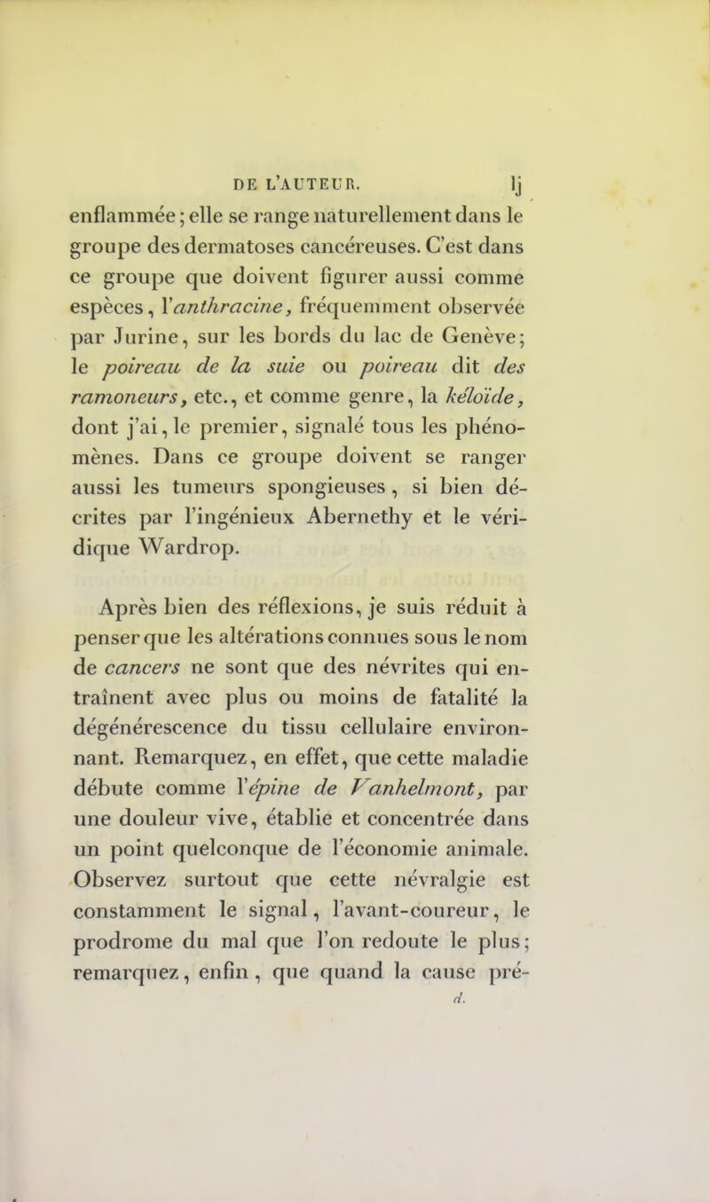 enflammée ; elle se range naturellement dans le groupe des dermatoses cancéreuses. C'est dans ce groupe que doivent figurer aussi comme espèces, Xanthracine, fréquemment observée par Jurine, sur les bords du lac de Genève; le poireau de la suie ou poireau dit des ramoneursy etc., et comme genre, la kéloïde, dont j'ai, le premier, signalé tous les phéno- mènes. Dans ce groupe doivent se ranger aussi les tumeurs spongieuses , si bien dé- crites par l'ingénieux Abernethy et le véri- dique Wardrop. Après bien des réflexions, je suis réduit à penser que les altérations connues sous le nom de cancers ne sont que des névrites qui en- traînent avec plus ou moins de fatalité la dégénérescence du tissu cellulaire environ- nant. Remarquez, en effet, que cette maladie débute comme Y épine de Vanhelmont, par une douleur vive, établie et concentrée dans un point quelconque de l'économie animale. Observez surtout que cette névralgie est constamment le signal, l'avant-coureur, le prodrome du mal que l'on redoute le plus; remarquez, enfin, que quand la cause pré- d.