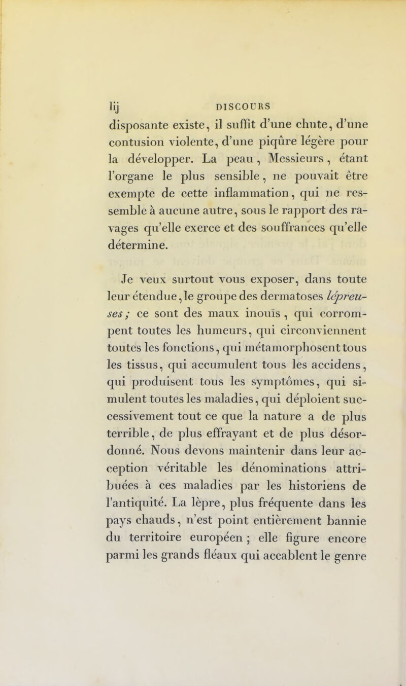 disposante existe, il suffît d'une chute, d'une contusion violente, d'une piqûre légère pour la développer. La peau, Messieurs, étant l'organe le plus sensible, ne pouvait être exempte de cette inflammation, qui ne res- semble à aucune autre, sous le rapport des ra- vages qu'elle exerce et des souffrances qu'elle détermine. Je veux surtout vous exposer, dans toute leur étendue,le groupe des dermatoses lépreu- ses ; ce sont des maux inouïs , qui corrom- pent toutes les humeurs, qui circonviennent toutes les fonctions, qui métamorphosent tous les tissus, qui accumulent tous les accidens, qui produisent tous les symptômes, qui si- mulent toutes les maladies, qui déploient suc- cessivement tout ce que la nature a de plus terrible, de plus effrayant et de plus désor- donné. Nous devons maintenir dans leur ac- ception véritable les dénominations attri- buées à ces maladies par les historiens de l'antiquité. La lèpre, plus fréquente dans les pays chauds, n'est point entièrement bannie du territoire européen ; elle figure encore parmi les grands fléaux qui accablent le genre