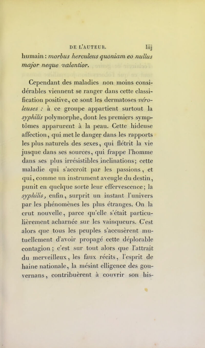 humain : morbus herculeus quoniant eo nullus major neque valentior. Cependant des maladies non moins consi- dérables viennent se ranger dans cette classi- fication positive, ce sont les dermatoses véro- leuses : à ce groupe appartient surtout la syphilis polymorphe, dont les premiers symp- tômes apparurent à la peau. Cette hideuse affection, qui met le danger dans les rapports les plus naturels des sexes, qui flétrit la vie jusque dans ses sources, qui frappe l'homme dans ses plus irrésistibles inclinations; cette maladie qui s'accroît par les passions, et qui, comme un instrument aveugle du destin, punit en quelque sorte leur effervescence; la syphilisy enfin, surprit un instant l'univers par les phénomènes les plus étranges. On la crut nouvelle, parce qu'elle s'était particu- lièrement acharnée sur les vainqueurs. C'est alors que tous les peuples s'accusèrent mu- tuellement d'avoir propagé cette déplorable contagion ; c'est sur tout alors que l'attrait du merveilleux, les faux récits, l'esprit de haine nationale, la mésint elligence des gou- vernans, contribuèrent à couvrir son bis-