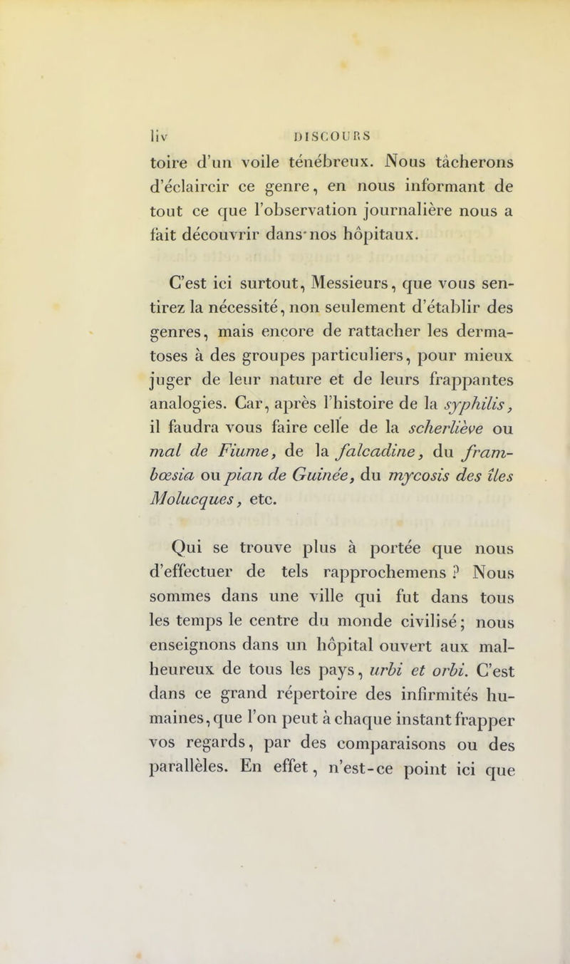 toire d'un voile ténébreux. Nous tâcherons d'éclaircir ce genre, en nous informant de tout ce que l'observation journalière nous a lait découvrir dans*nos hôpitaux. C'est ici surtout, Messieurs, que vous sen- tirez la nécessité, non seulement d'établir des genres, mais encore de rattacher les derma- toses à des groupes particuliers, pour mieux juger de leur nature et de leurs frappantes analogies. Car, après l'histoire de la syphilis, il faudra vous faire celle de la scherliève ou mal de Fiume, de la falcadine} du fram- bœsia ou pian de Guinée, du mycosis des îles Molucques, etc. Qui se trouve plus à portée que nous d'effectuer de tels rapprochemens ? Nous sommes dans une ville qui fut dans tous les temps le centre du monde civilisé ; nous enseignons dans un hôpital ouvert aux mal- heureux de tous les pays, urbi et orbi. C'est dans ce grand répertoire des infirmités hu- maines, que l'on peut à chaque instant frapper vos regards, par des comparaisons ou des parallèles. En effet, n'est-ce point ici que