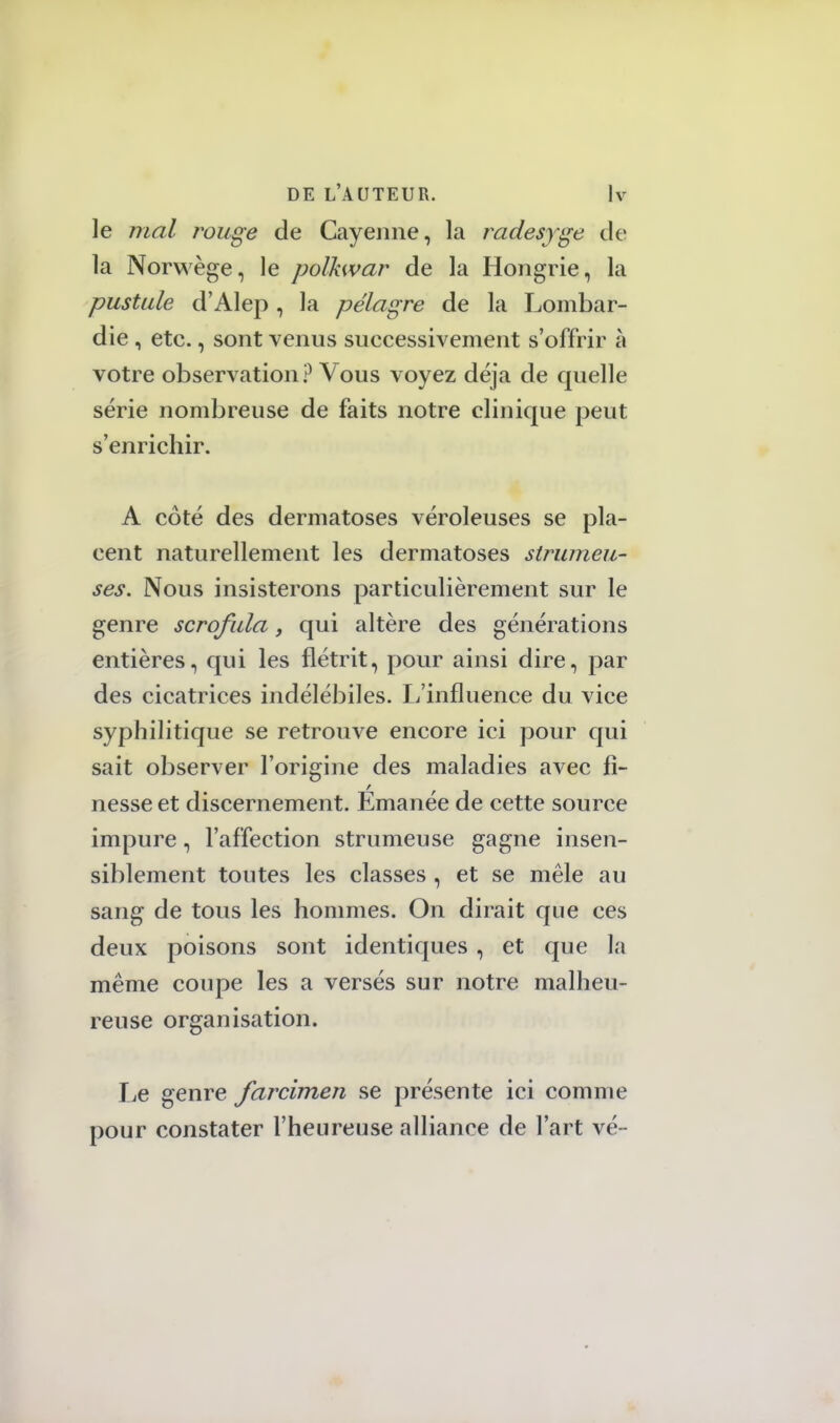 le mal rouge de Cayenne, la radesyge de la Norwège, le polkwar de la Hongrie, la pustule d'Alep, la pélagre de la Lombar- die, etc., sont venus successivement s'offrir à votre observation ? Vous voyez déjà de quelle série nombreuse de faits notre clinique peut s'enrichir. A côté des dermatoses véroleuses se pla- cent naturellement les dermatoses strumeu- ses. Nous insisterons particulièrement sur le genre scrofula, qui altère des générations entières, qui les flétrit, pour ainsi dire, par des cicatrices indélébiles. L'influence du vice syphilitique se retrouve encore ici pour qui sait observer l'origine des maladies avec fi- nesse et discernement. Émanée de cette source impure, l'affection strumeuse gagne insen- siblement toutes les classes , et se mêle au sang de tous les hommes. On dirait que ces deux poisons sont identiques , et que la même coupe les a versés sur notre malheu- reuse organisation. Le genre farcimen se présente ici comme pour constater l'heureuse alliance de l'art vé-