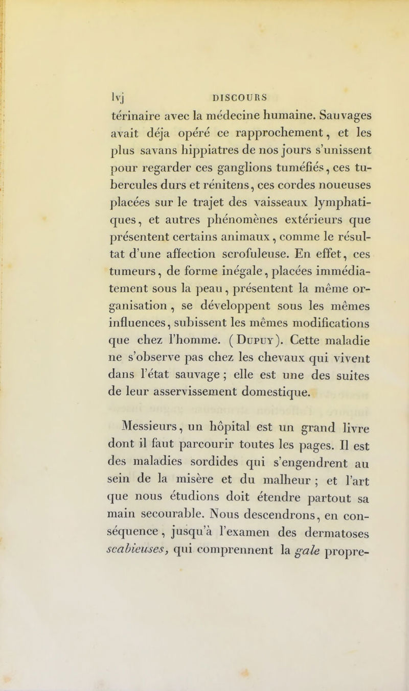 térinaire avec la médecine humaine. Sauvages avait déjà opéré ce rapprochement, et les plus savans hippiatres de nos jours s'unissent pour regarder ces ganglions tuméfiés, ces tu- bercules durs et rénitens, ces cordes noueuses placées sur le trajet des vaisseaux lymphati- ques, et autres phénomènes extérieurs que présentent certains animaux, comme le résul- tat d'une affection scrofuleuse. En effet, ces tumeurs, de forme inégale, placées immédia- tement sous la peau, présentent la même or- ganisation , se développent sous les mêmes influences, subissent les mêmes modifications que chez l'homme. (Dupuy). Cette maladie ne s'observe pas chez les chevaux qui vivent dans l'état sauvage ; elle est une des suites de leur asservissement domestique. Messieurs, un hôpital est un grand livre dont il faut parcourir toutes les pages. Il est des maladies sordides qui s'engendrent au sein de la misère et du malheur ; et l'art que nous étudions doit étendre partout sa main secourable. Nous descendrons, en con- séquence , jusqu'à l'examen des dermatoses scalrieuses, qui comprennent la gale propre-