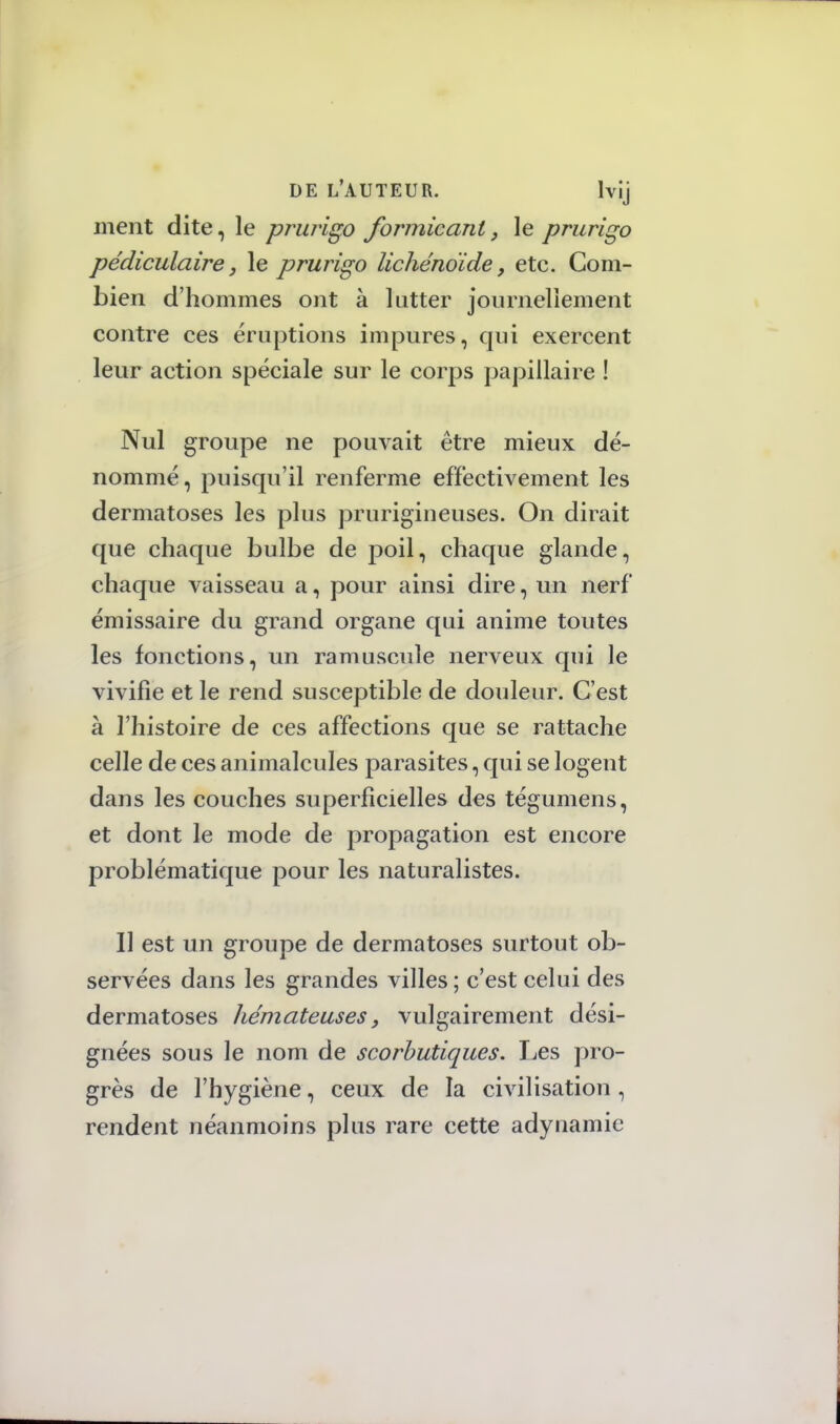 ment dite, le prurigo formicant, le prurigo pédiculaire, le prurigo lichénoïde, etc. Com- bien d'hommes ont à lutter journellement contre ces éruptions impures, qui exercent leur action spéciale sur le corps papillaire ! Nul groupe ne pouvait être mieux dé- nommé, puisqu'il renferme effectivement les dermatoses les plus prurigineuses. On dirait que chaque bulbe de poil, chaque glande, chaque vaisseau a, pour ainsi dire, un nerf émissaire du grand organe qui anime toutes les fonctions, un ramuscule nerveux qui le vivifie et le rend susceptible de douleur. C'est à l'histoire de ces affections que se rattache celle de ces animalcules parasites, qui se logent dans les couches superficielles des tégumens, et dont le mode de propagation est encore problématique pour les naturalistes. Il est un groupe de dermatoses surtout ob- servées dans les grandes villes; c'est celui des dermatoses hémateuses, vulgairement dési- gnées sous le nom de scorbutiques. Les pro- grès de l'hygiène, ceux de la civilisation, rendent néanmoins plus rare cette adynamic
