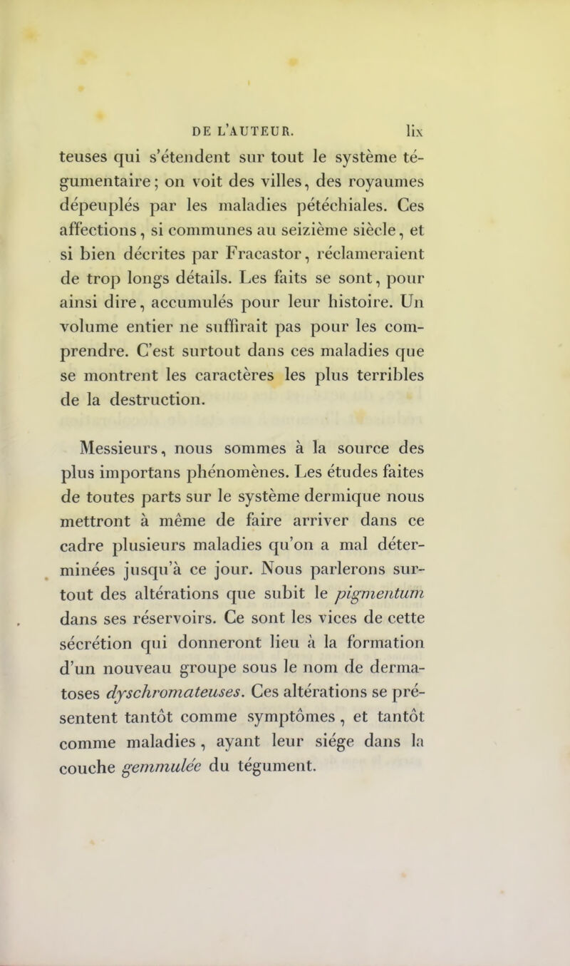 teuses qui s'étendent sur tout le système té- gumentaire ; on voit des villes, des royaumes dépeuplés par les maladies pétéehiales. Ces affections, si communes au seizième siècle, et si bien décrites par Fracastor, réclameraient de trop longs détails. Les faits se sont, pour ainsi dire, accumulés pour leur histoire. Un volume entier ne suffirait pas pour les com- prendre. C'est surtout dans ces maladies que se montrent les caractères les plus terribles de la destruction. Messieurs, nous sommes à la source des plus importans phénomènes. Les études faites de toutes parts sur le système dermique nous mettront à même de faire arriver dans ce cadre plusieurs maladies qu'on a mal déter- minées jusqu'à ce jour. Nous parlerons sur- tout des altérations que subit le pigmentum dans ses réservoirs. Ce sont les vices de cette sécrétion qui donneront lieu à la formation d'un nouveau groupe sous le nom de derma- toses dyschromateuses. Ces altérations se pré- sentent tantôt comme symptômes, et tantôt comme maladies , ayant leur siège dans la couche gemmuléc du tégument.