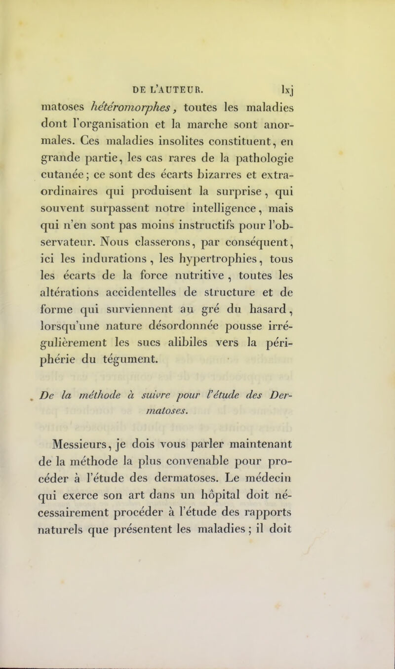 matoses hétéromorphes, toutes les maladies dont l'organisation et la marche sont anor- males. Ces maladies insolites constituent, en grande partie, les cas rares de la pathologie cutanée ; ce sont des écarts bizarres et extra- ordinaires qui produisent la surprise, qui souvent surpassent notre intelligence, mais qui n'en sont pas moins instructifs pour l'ob- servateur. Nous classerons, par conséquent, ici les indurations , les hypertrophies, tous les écarts de la force nutritive , toutes les altérations accidentelles de structure et de forme qui surviennent au gré du hasard, lorsqu'une nature désordonnée pousse irré- gulièrement les sucs alibiles vers la péri- phérie du tégument. De la méthode à suivre pour l'étude des Der- matoses. Messieurs, je dois vous parler maintenant de la méthode la plus convenable pour pro- céder à l'étude des dermatoses. Le médecin qui exerce son art dans un hôpital doit né- cessairement procéder à l'étude des rapports naturels que présentent les maladies ; il doit