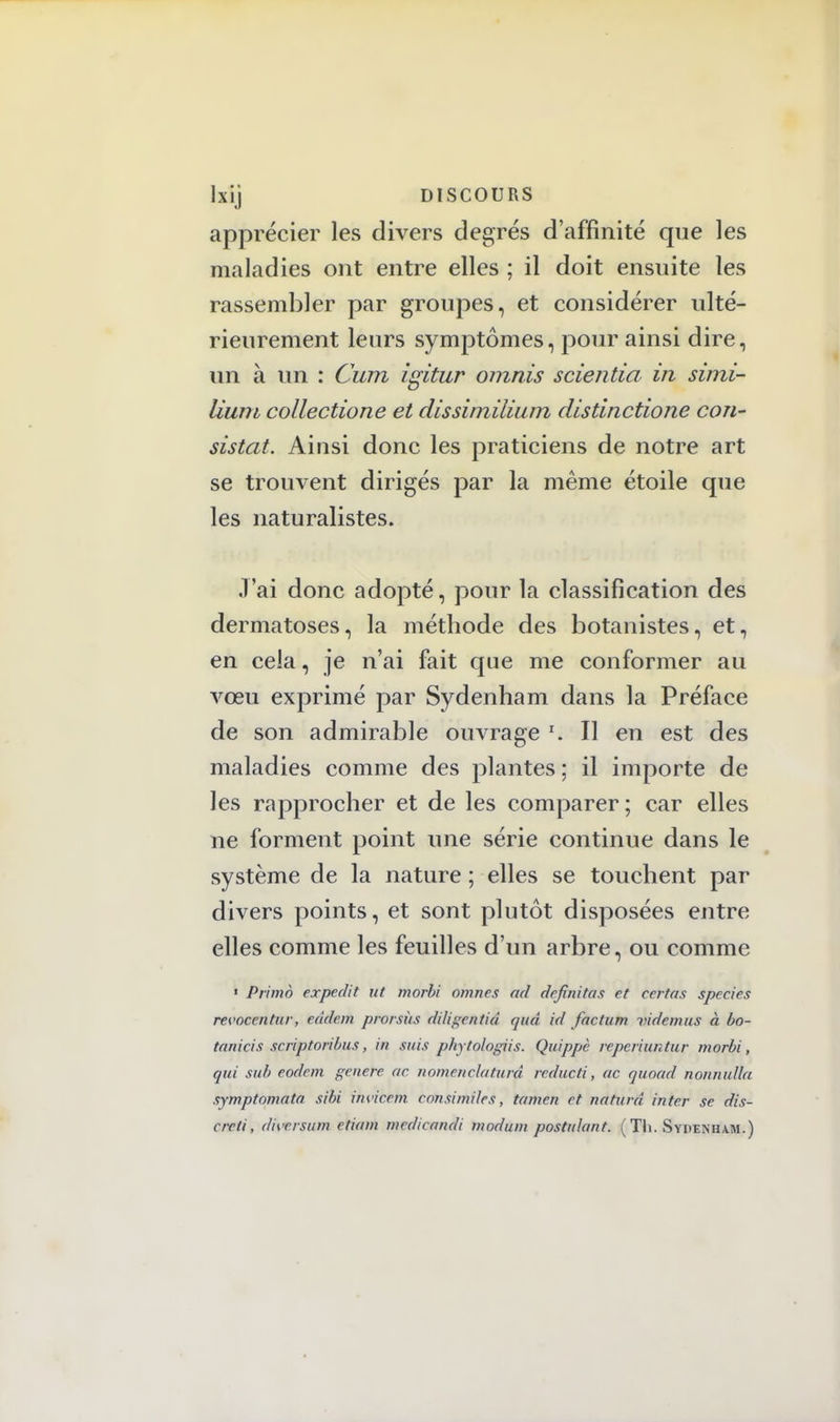 apprécier les divers degrés d'affinité que les maladies ont entre elles ; il doit ensuite les rassembler par groupes, et considérer ulté- rieurement leurs symptômes, pour ainsi dire, un à un : Cum igitur omnis scientia in simi- Uuni collectione et dissimilium distinctione con- sistât. Ainsi donc les praticiens de notre art se trouvent dirigés par la même étoile que les naturalistes. J'ai donc adopté, pour la classification des dermatoses, la méthode des botanistes, et, en cela, je n'ai fait que me conformer au vœu exprimé par Sydenham dans la Préface de son admirable ouvrage *. Il en est des maladies comme des plantes ; il importe de les rapprocher et de les comparer; car elles ne forment point une série continue dans le système de la nature ; elles se touchent par divers points, et sont plutôt disposées entre elles comme les feuilles d'un arbre, ou comme ' Primo expedit ut morbi omnes ad defnitas et ccrtas species revocentur, eddem prorsùs diligentid quà id factum videmus à bo- tanicis scriptoribus, in suis phytologiis. Quippè repcriuntur morbi, qui sub eodem génère ac nomenclaturà reducti, ac quoad nonnuila symptomata sibi invicem consimiles, tamen et ndturâ in ter se dis- cre/i, dhtrsum etiam mcdicandi modum postulant. ( Tli. Sydenham.)