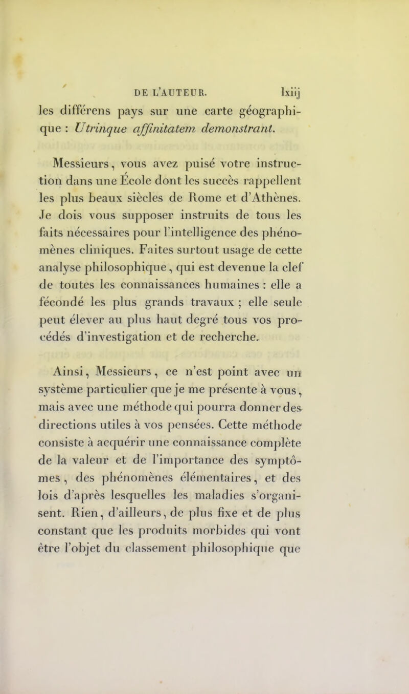 les différens pays sur une carte géographi- que : Utrinque affinitatem. demonstrant. Messieurs, vous avez puisé votre instruc- tion dans une Ecole dont les succès rappellent les plus beaux siècles de Rome et d'Athènes. Je dois vous supposer instruits de tons les faits nécessaires pour l'intelligence des phéno- mènes cliniques. Faites surtout usage de cette analyse philosophique, qui est devenue la clef de toutes les connaissances humaines : elle a fécondé les plus grands travaux ; elle seule peut élever au plus haut degré tous vos pro- cédés d'investigation et de recherche. Ainsi, Messieurs, ce n'est point avec un système particulier que je me présente à vous, mais avec une méthode qui pourra donner des directions utiles à vos pensées. Cette méthode consiste à acquérir une connaissance complète de la valeur et de l'importance des symptô- mes , des phénomènes élémentaires, et des lois d'après lesquelles les maladies s'organi- sent. Rien, d'ailleurs, de plus fixe et de plus constant que les produits morbides qui vont être l'objet du classement philosophique que