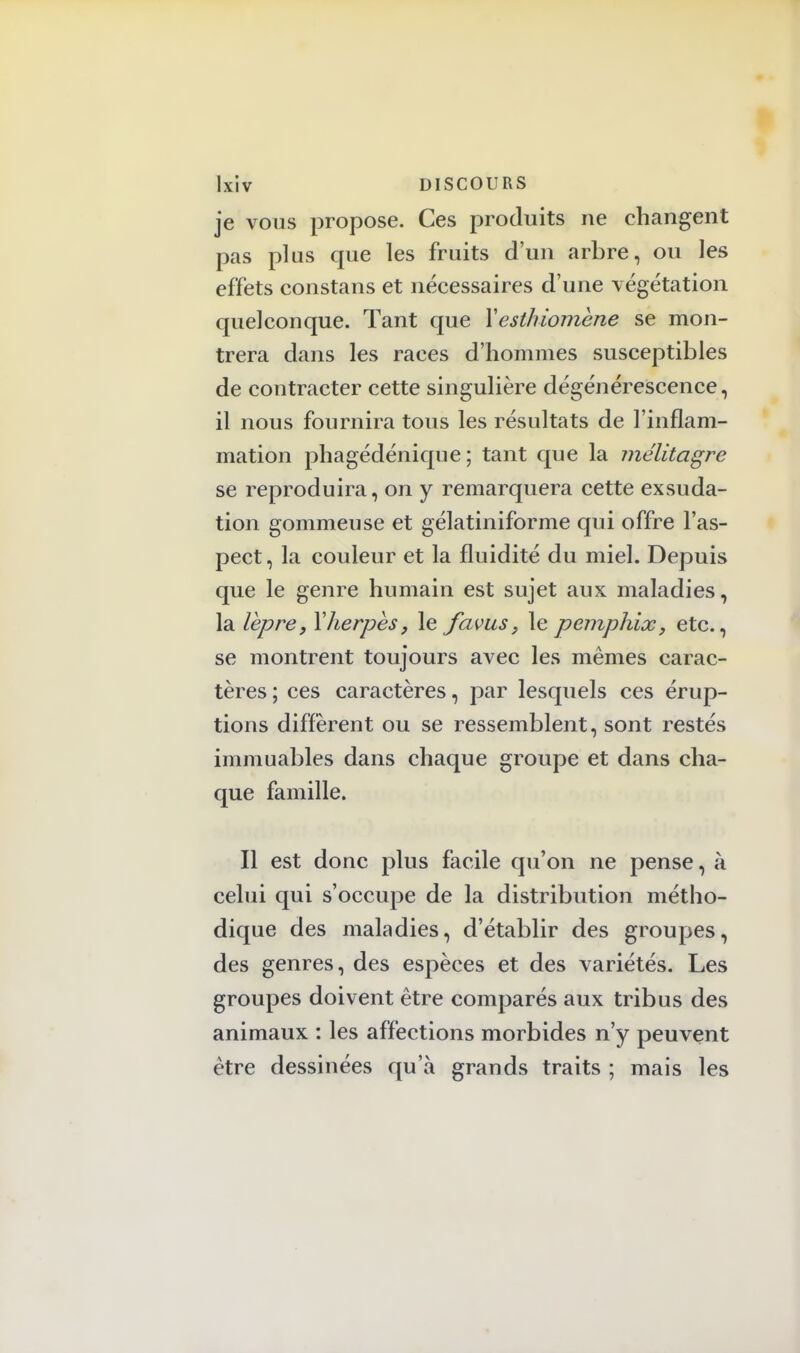 je vous propose. Ces produits ne changent pas plus que les fruits d'un arbre, ou les effets constans et nécessaires d'une végétation quelconque. Tant que Yesthiomène se mon- trera dans les races d'hommes susceptibles de contracter cette singulière dégénérescence, il nous fournira tous les résultats de l'inflam- mation phagédénique ; tant que la mélitagre se reproduira, on y remarquera cette exsuda- tion gommeuse et gélatiniforme qui offre l'as- pect, la couleur et la fluidité du miel. Depuis que le genre humain est sujet aux maladies, la lèpre y Y herpès, le favus, le pemphix, etc., se montrent toujours avec les mêmes carac- tères ; ces caractères, par lesquels ces érup- tions diffèrent ou se ressemblent, sont restés immuables dans chaque groupe et dans cha- que famille. Il est donc plus facile qu'on ne pense, à celui qui s'occupe de la distribution métho- dique des maladies, d'établir des groupes, des genres, des espèces et des variétés. Les groupes doivent être comparés aux tribus des animaux : les affections morbides n'y peuvent être dessinées qu'à grands traits ; mais les