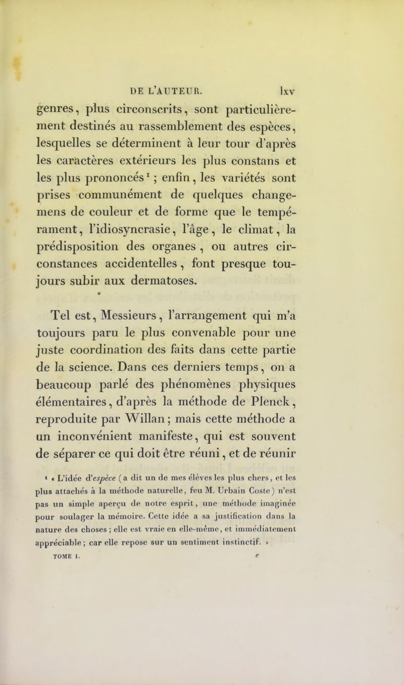genres, plus circonscrits, sont particulière- ment destinés au rassemblement des espèces, lesquelles se déterminent à leur tour d'après les caractères extérieurs les plus constans et les plus prononcés1 ; enfin, les variétés sont prises communément de quelques change- mens de couleur et de forme que le tempé- rament , l'idiosyncrasie, l'âge, le climat, la prédisposition des organes , ou autres cir- constances accidentelles, font presque tou- jours subir aux dermatoses. Tel est, Messieurs, l'arrangement qui m'a toujours paru le plus convenable pour une juste coordination des faits dans cette partie de la science. Dans ces derniers temps, on a beaucoup parlé des phénomènes physiques élémentaires, d'après la méthode de Plenck, reproduite par Willan ; mais cette méthode a un inconvénient manifeste, qui est souvent de séparer ce qui doit être réuni, et de réunir 1 « L'idée Ùl espèce (a dit un de mes élèves les plus chers, et les plus attachés à la méthode naturelle, feu M. Urbain Coste) n'est pas un simple aperçu de notre esprit, une méthode imaginée pour soulager la mémoire. Cette idée a sa justification dans la nature des choses ; elle est vraie en elle-même, et immédiatement appréciable; car elle repose sur un sentiment instinctif. » TOME i. c
