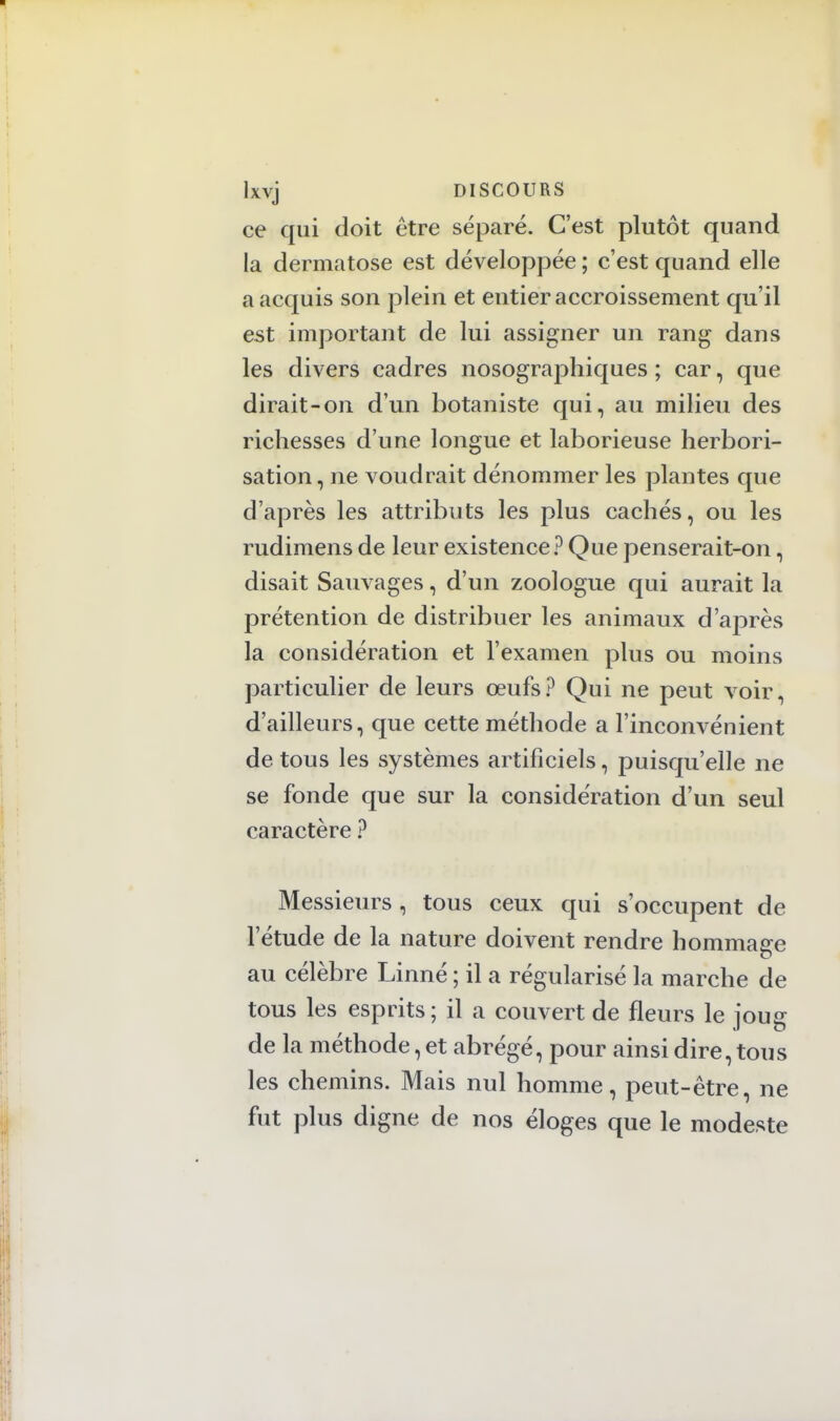 ce qui doit être séparé. C'est plutôt quand la dermatose est développée ; c'est quand elle a acquis son plein et entier accroissement qu'il est important de lui assigner un rang dans les divers cadres nosographiques ; car, que dirait-on d'un botaniste qui, au milieu des richesses d'une longue et laborieuse herbori- sation, ne voudrait dénommer les plantes que d'après les attributs les plus cachés, ou les rudimens de leur existence? Que penserait-on, disait Sauvages, d'un zoologue qui aurait la prétention de distribuer les animaux d'après la considération et l'examen plus ou moins particulier de leurs œufs? Qui ne peut voir, d'ailleurs, que cette méthode a l'inconvénient de tous les systèmes artificiels, puisqu'elle ne se fonde que sur la considération d'un seul caractère ? Messieurs , tous ceux qui s'occupent de l'étude de la nature doivent rendre hommage au célèbre Linné ; il a régularisé la marche de tous les esprits; il a couvert de fleurs le iouç de la méthode, et abrégé, pour ainsi dire, tous les chemins. Mais nul homme, peut-être, ne fut plus digne de nos éloges que le modeste