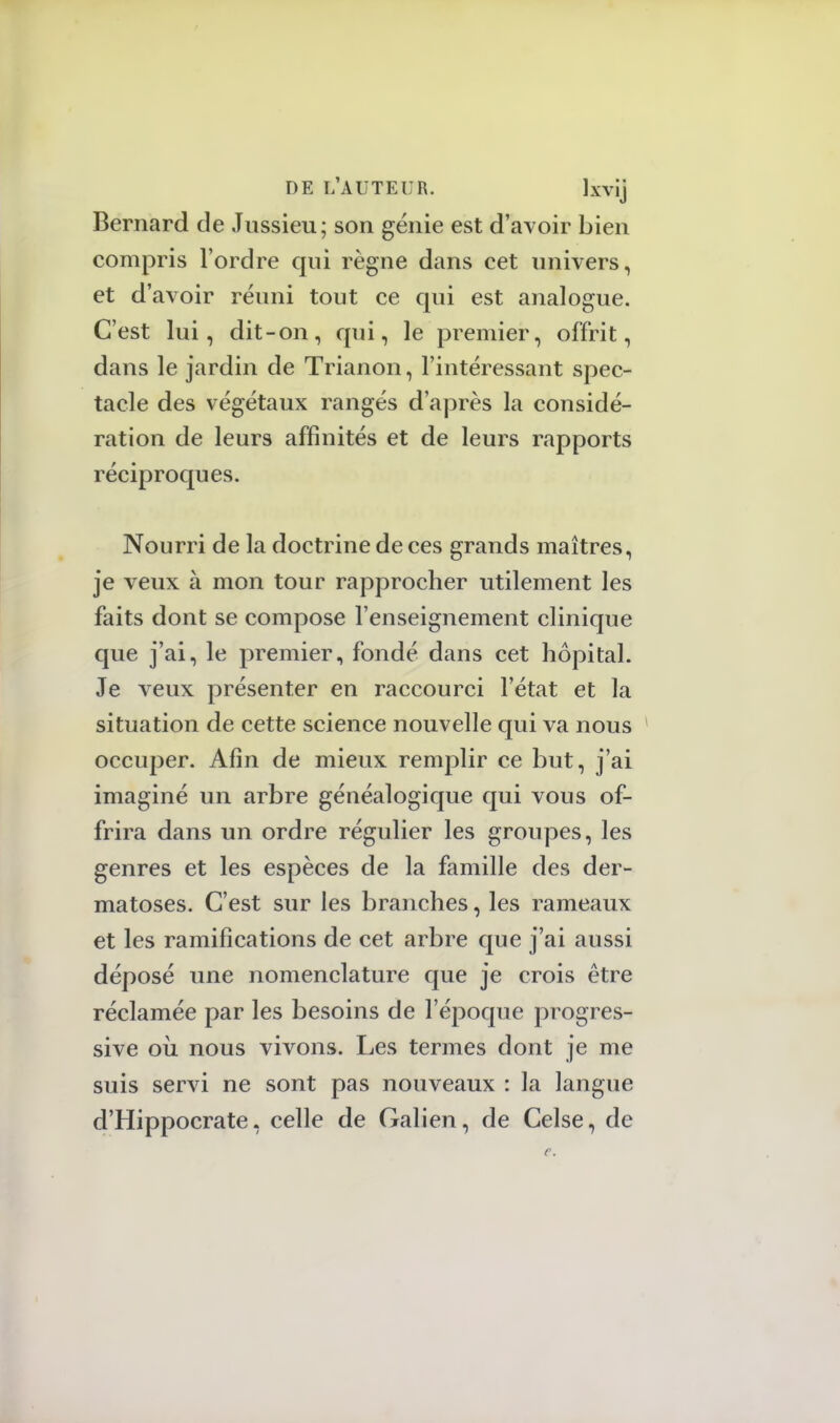 Bernard de Jussieu; son génie est d'avoir bien compris l'ordre qui règne dans cet univers, et d'avoir réuni tout ce qui est analogue. C'est lui, dit-on, qui, le premier, offrit, dans le jardin de Trianon, l'intéressant spec- tacle des végétaux rangés d'après la considé- ration de leurs affinités et de leurs rapports réciproques. Nourri de la doctrine de ces grands maîtres, je veux à mon tour rapprocher utilement les faits dont se compose l'enseignement clinique que j'ai, le premier, fondé dans cet hôpital. Je veux présenter en raccourci l'état et la situation de cette science nouvelle qui va nous occuper. Afin de mieux remplir ce but, j'ai imaginé un arbre généalogique qui vous of- frira dans un ordre régulier les groupes, les genres et les espèces de la famille des der- matoses. C'est sur les branches, les rameaux et les ramifications de cet arbre que j'ai aussi déposé une nomenclature que je crois être réclamée par les besoins de l'époque progres- sive où, nous vivons. Les termes dont je me suis servi ne sont pas nouveaux : la langue d'Hippocrate, celle de Galien, de Celse, de
