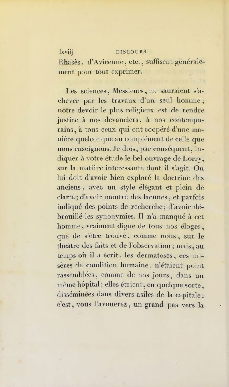 Rhasès, d'Avicenne, etc., suffisent générale- ment pour tout exprimer. Les sciences, Messieurs, ne sauraient s'a- chever par les travaux d'un seul homme ; notre devoir le plus religieux est de rendre justice à nos devanciers, à nos contempo- rains, à tous ceux qui ont coopéré d une ma- nière quelconque au complément de celle que nous enseignons. Je dois, par conséquent, in- diquer à votre étude le bel ouvrage de Lorry, sur la matière intéressante dont il s'agit. On lui doit d'avoir bien exploré la doctrine des anciens, avec un style élégant et plein de clarté ; d'avoir montré des lacunes, et parfois indiqué des points de recherche ; d'avoir dé- brouillé les synonymies. Il n'a manqué à cet homme, vraiment digne de tous nos éloges, que de s'être trouvé, comme nous , sur le théâtre des faits et de l'observation ; mais, au temps où il a écrit, les dermatoses, ces mi- sères de condition humaine, n'étaient point rassemblées, comme de nos jours, dans un même hôpital ; elles étaient, en quelque sorte, disséminées dans divers asiles de la capitale ; c'est, vous l'avouerez, un grand pas vers la