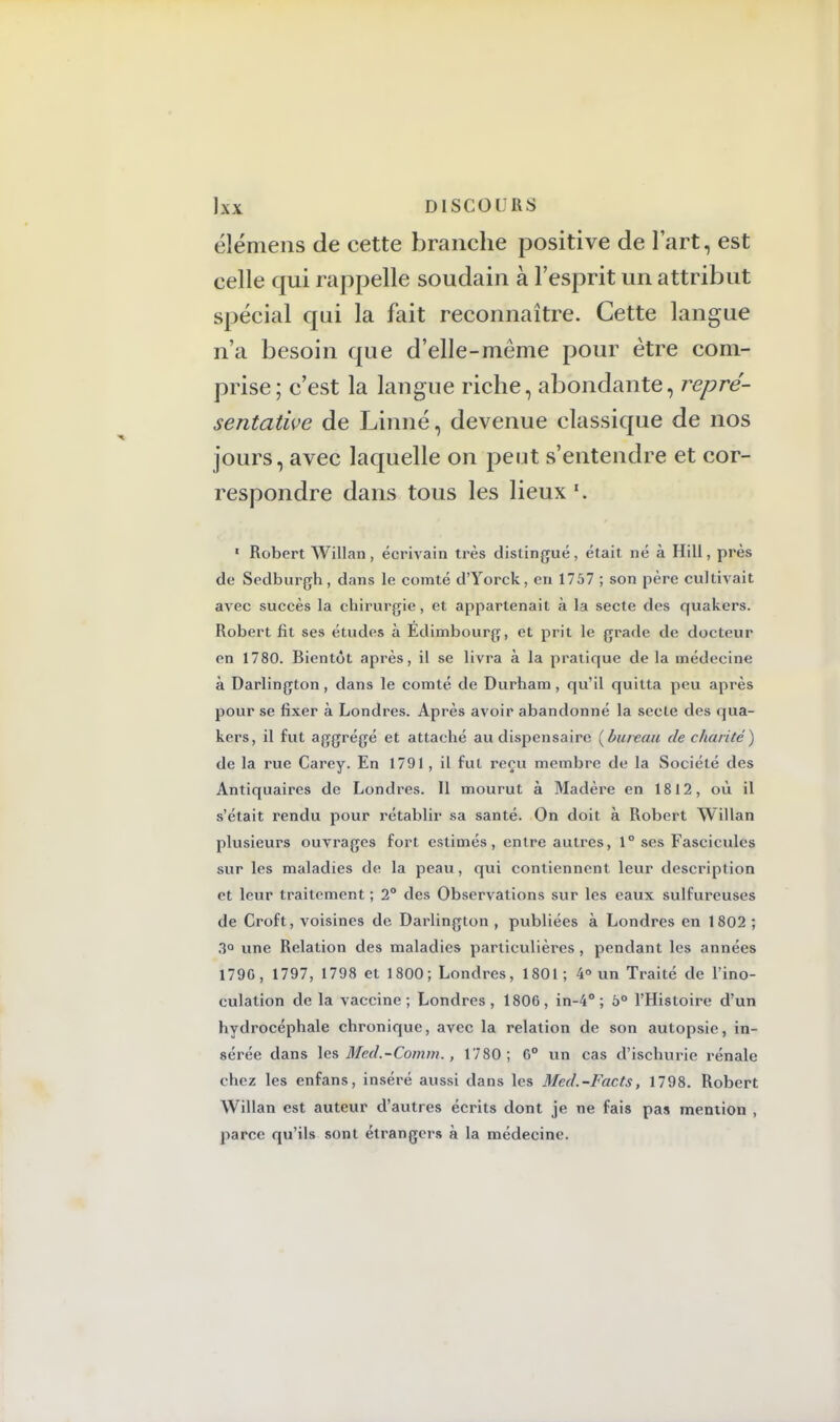 élémens de cette branche positive de l'art, est celle qui rappelle soudain à l'esprit un attribut spécial qui la fait reconnaître. Cette langue n'a besoin que d'elle-même pour être com- prise; c'est la langue riche, abondante, repré- sentative de Linné, devenue classique de nos jours, avec laquelle on peut s'entendre et cor- respondre dans tous les lieux 1 Robert Willan , écrivain très distingué, était né à Hill, près de Sedburgh, dans le comté d'Yorck, en 1757 ; son père cultivait avec succès la chirurgie, et appartenait à la secte des quakers. Robert fît ses études à Edimbourg, et prit le grade de docteur en 1780. Bientôt après, il se livra à la pratique de la médecine à Darlington , dans le comté de Durham, qu'il quitta peu après pour se fixer à Londres. Après avoir abandonné la secte des qua- kers, il fut aggrégé et attaché au dispensaire (bureau de charité) de la rue Carey. En 1791, il fut reçu membre de la Société des Antiquaires de Londres. Il mourut à Madère en 1812, où il s'était rendu pour rétablir sa santé. On doit à Robert Willan plusieurs ouvrages fort estimés, entre autres, 1° ses Fascicules sur les maladies de la peau, qui contiennent leur description et leur traitement ; 2° des Observations sur les eaux sulfureuses de Croft, voisines de Darlington , publiées à Londres en 1802 ; 3° une Relation des maladies particulières , pendant les années 179G, 1797, 1798 et 1800; Londres, 1801; 4° un Traité de l'ino- culation de la vaccine; Londres, 1806, in-4° ; 5° l'Histoire d'un hydrocéphale chronique, avec la relation de son autopsie, in- sérée dans les Med.-Comm., 1780; G0 un cas d'ischurie rénale chez les enfans, inséré aussi dans les Med.-Facts, 1798. Robert Willan est auteur d'autres écrits dont je ne fais pas mention , parce qu'ils sont étrangers à la médecine.