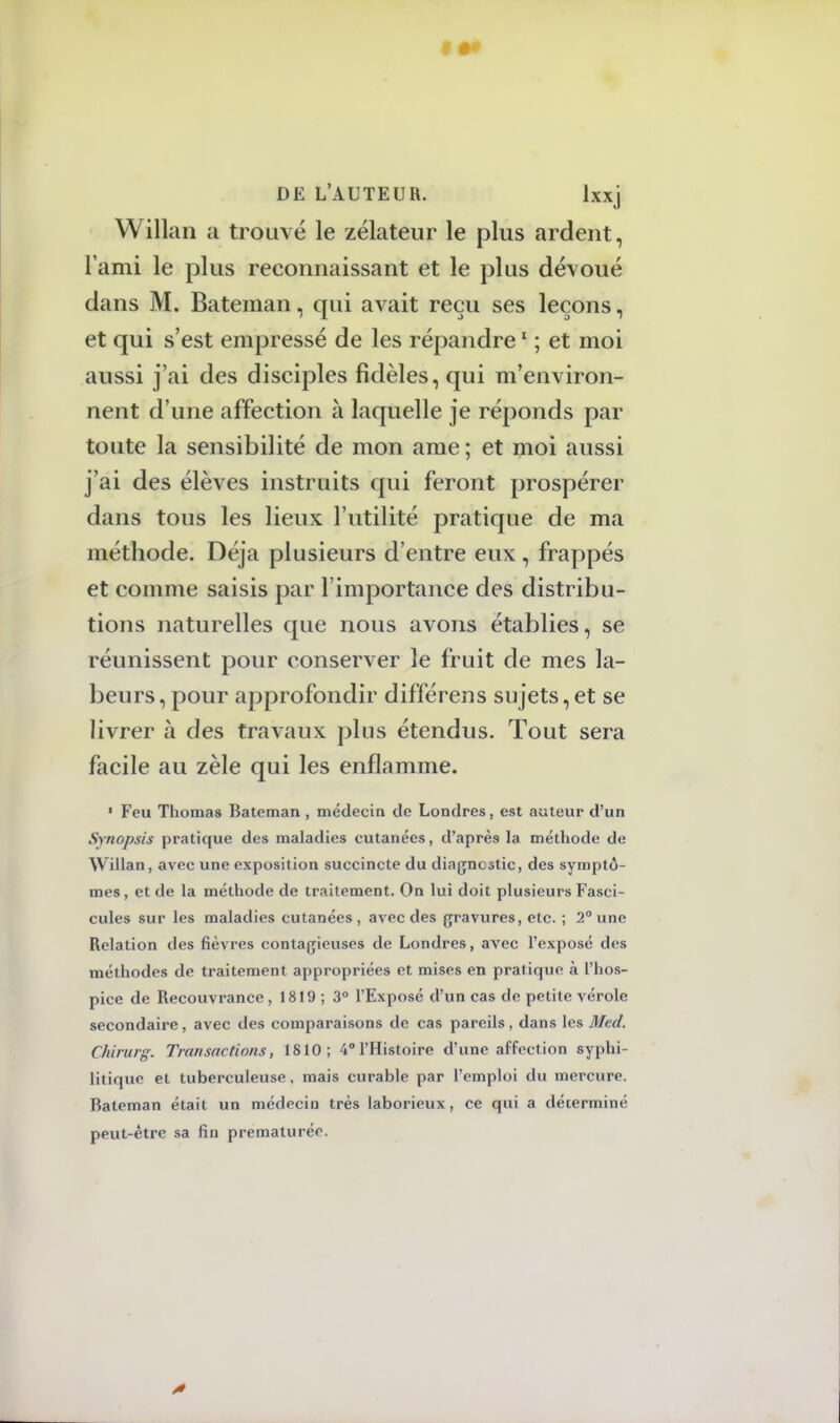 Willan a trouvé le zélateur le plus ardent, l'ami le plus reconnaissant et le plus dévoué dans M. Bateman, qui avait reçu ses leçons, et qui s'est empressé de les répandre1 ; et moi aussi j'ai des disciples fidèles, qui m'environ- nent d'une affection à laquelle je réponds par toute la sensibilité de mon ame ; et moi aussi j'ai des élèves instruits qui feront prospérer dans tous les lieux l'utilité pratique de ma méthode. Déjà plusieurs d'entre eux, frappés et comme saisis par l'importance des distribu- tions naturelles que nous avons établies, se réunissent pour conserver le fruit de mes la- beurs , pour approfondir différens sujets, et se livrer à des travaux plus étendus. Tout sera facile au zèle qui les enflamme. ■ Feu Thomas Bateman , médecin de Londres, est auteur d'un Synopsis pratique des maladies cutanées, d'après la méthode de Willan, avec une exposition succincte du diagnostic, des symptô- mes, et de la méthode de traitement. On lui doit plusieurs Fasci- cules sur les maladies cutanées, avec des gravures, etc. ; 2° une Relation des fièvres contagieuses de Londres, avec l'exposé des méthodes de traitement appropriées et mises en pratique à l'hos- pice de Recouvrance, 1819 ; 3° l'Exposé d'un cas de petite vérole secondaire, avec des comparaisons de cas pareils, dans les Med. CMrurg, Transactions, 1810; 4° l'Histoire d'une affection syphi- litique et tuberculeuse, mais curable par l'emploi du mercure. Bateman était un médecin très laborieux, ce qui a déterminé peut-être sa fin prématurée.