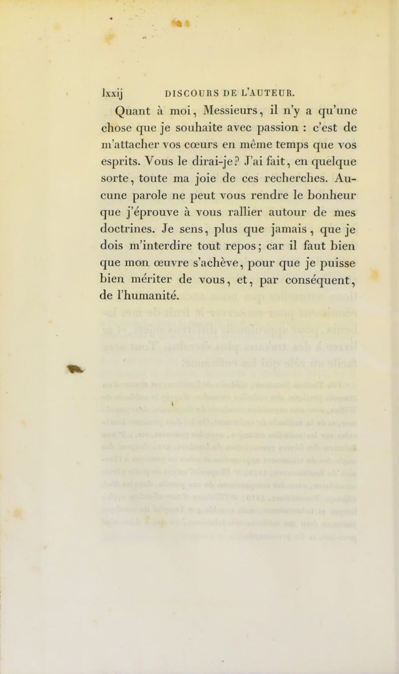 lxxij DISCOURS DE L'AUTEUR. Quant à moi, Messieurs, il n'y a qu'une chose que je souhaite avec passion : c'est de m'attacher vos cœurs en même temps que vos esprits. Vous le dirai-je? J'ai fait, en quelque sorte, toute ma joie de ces recherches. Au- cune parole ne peut vous rendre le bonheur que j'éprouve à vous rallier autour de mes doctrines. Je sens, plus que jamais, que je dois m'interdire tout repos ; car il faut bien que mon œuvre s'achève, pour que je puisse bien mériter de vous, et, par conséquent, de l'humanité.