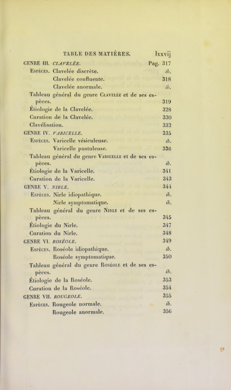 GENRE III. CLAVELÈE. Pag. 317 Espèces. Clavelée discrète. ib. Clavelée confluente. 318 Clavelée anormale. ib. Tableau général du genre Clavelée et de ses es- pèces. 319 Éliologie de la Clavelée. 328 Curation de la Clavelée. 330 Clavélisation. 332 GENRE IV. VARICELLE. 335 Espèces. Varicelle vésiculeuse. ib. Varicelle pustuleuse. 336 Tableau général du genre Varicelle et de ses es- pèces, ib. Éliologie de la Varicelle. 341 Curation de la Varicelle. 343 GENRE V. N1RLE. 344 Espèces. Nirle idiopathique. ib. Nirle symptomatique. ib. Tableau général du genre Nirle et de ses es- pèces. 345 Éliologie du Nirle. 347 Curation du Nirle. 348 GENRE VI. ROSÉOLE. 349 Espèces. Roséole idiopathique. ib. Roséole symptomatique. 350 Tableau général du genre Roséole et de ses es- pèces, tb. Étiologie de la Roséole. 353 Curation de la Roséole. 354 GENRE VII. ROUGEOLE. 355 Espèces. Rougeole normale. ib. Rougeole anormale. 35G