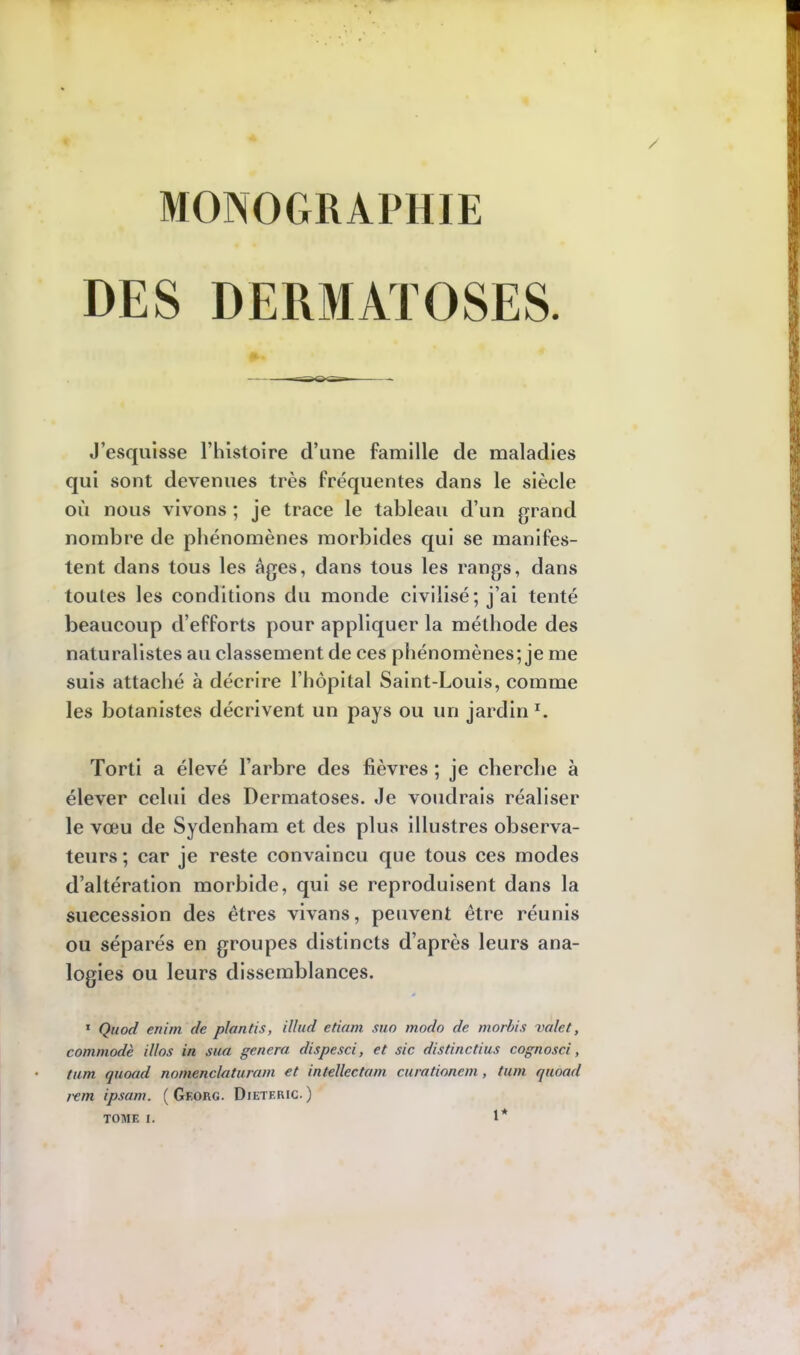 MONOGRAPHIE DES DERMATOSES. J'esquisse l'histoire d'une famille de maladies qui sont devenues très fréquentes dans le siècle où nous vivons ; je trace le tableau d'un grand nombre de phénomènes morbides qui se manifes- tent dans tous les âges, dans tous les rangs, dans toutes les conditions du monde civilisé; j'ai tenté beaucoup d'efforts pour appliquer la méthode des naturalistes au classement de ces phénomènes; je me suis attaché à décrire l'hôpital Saint-Louis, comme les botanistes décrivent un pays ou un jardin r. Torti a élevé l'arbre des fièvres ; je cherche à élever celui des Dermatoses. Je voudrais réaliser le voeu de Sydenham et des plus illustres observa- teurs ; car je reste convaincu que tous ces modes d'altération morbide, qui se reproduisent dans la succession des êtres vivans, peuvent être réunis ou séparés en groupes distincts d'après leurs ana- logies ou leurs dissemblances. 1 Quod enim de plantis, illud etiam suo modo de morbis valet, commode illos in sua gênera dispesci, et sic distinctius cognosci, tum quoad nomenclaturam et intellcctam curationem , tum quoad rem ipsam. ( Georg. Dieteric)