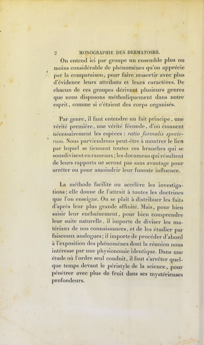 On entend ici par groupe un ensemble plus ou moins considérable de phénomènes qu'on apprécie par la comparaison, pour faire ressortir avec plus d'évidence leurs attributs et leurs caractères. De chacun de ces groupes dérivent plusieurs genres que nous disposons méthodiquement dans notre esprit, comme si c'étaient des corps organisés. Par genre, il faut entendre un fait principe, une vérité première, une vérité féconde, d'où émanent nécessairement les espèces : ratio formalis specie- rum. Nous parviendrons peut-être à montrer le lien par lequel se tiennent toutes ces branches qui se sousdivisenten rameaux; les documens qui résultent de leurs rapports ne seront pas sans avantage pour arrêter ou pour amoindrir leur funeste influence. La méthode facilite ou accélère les investiga- tions; elle donne de l'attrait à toutes les doctrines que l'on enseigne. On se plaît à distribuer les faits d'après leur plus grande aflinité. Mais, pour bien saisir leur enchaînement, pour bien comprendre leur suite naturelle, il importe de diviser les ma- tériaux de nos connaissances, et de les étudier par faisceaux analogues; il importe de procéder d'abord à l'exposition des phénomènes dont la réunion nous intéresse par une physionomie identique. Dans une étude où l'ordre seul conduit, il faut s'arrêter quel- que temps devant le péristyle de la science, pour pénétrer avec plus de fruit dans ses mystérieuses profondeurs.