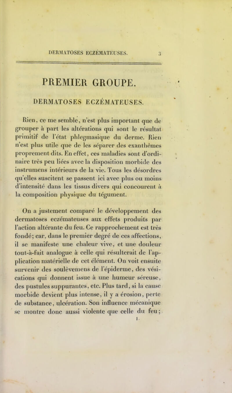 DERMATOSES ECZEMATEUSES. PREMIER GROUPE. DERMATOSES ECZÉMATEUSES. Rien, ce me semble, n'est plus important que de grouper à part les altérations qui sont le résultat primitif de l'état phlegmasique du derme. Rien n'est plus utile que de les séparer des exanthèmes proprement dits. En effet, ces maladies sont d'ordi- naire très peu liées avec la disposition morbide des instrumens intérieurs de la vie. Tous les désordres qu'elles suscitent se passent ici avec plus ou moins d'intensité dans les tissus divers qui concourent à la composition physique du tégument. On a justement comparé le développement des dermatoses eczémateuses aux effets produits par l'action altérante du feu. Ce rapprochement est très fondé; car, dans le premier degré de ces affections, il se manifeste une chaleur vive, et une douleur tout-à-fait analogue à celle qui résulterait de l'ap- plication matérielle de cet élément. On voit ensuite survenir des soulèvemens de l'épiderme, des vési- cations qui donnent issue à une humeur séreuse, des pustules suppurantes, etc. Plus tard, si la cause morbide devient plus intense, il y a érosion, perte de substance, ulcération. Son influence mécanique se montre donc aussi violente que celle du feu ; i