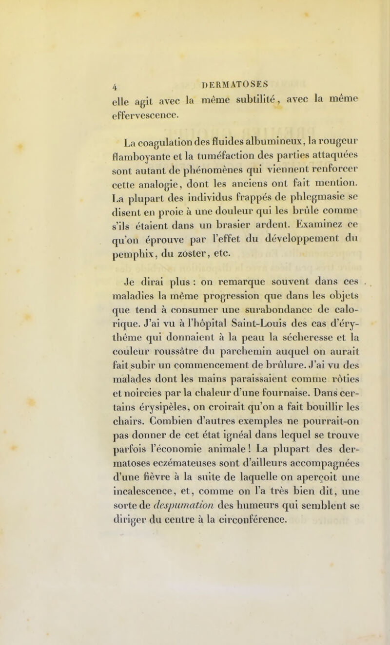 elle agit avec la même subtilité, avec la même effervescence. La coagulation des fluides albumineux, la rougeur flamboyante et la tuméfaction des parties attaquées sont autant de phénomènes qui viennent renforcer cette analogie, dont les anciens ont fait mention. La plupart des individus frappés de phlegmasie se disent en proie à une douleur qui les brûle comme s'ils étaient dans un brasier ardent. Examinez ce qu'on éprouve par l'effet du développement du pemphix, du zoster, etc. Je dirai plus : on remarque souvent dans ces maladies la même progression que dans les objets que tend à consumer une surabondance de calo- rique. J'ai vu à l'hôpital Saint-Louis des cas d'éry- thème qui donnaient à la peau la sécheresse et la couleur roussâtre du parchemin auquel on aurait fait subir un commencement de brûlure. J'ai vu des malades dont les mains paraissaient comme rôties et noircies par la chaleur d'une fournaise. Dans cer- tains érysipèles, on croirait qu'on a fait bouillir les chairs. Combien d'autres exemples ne pourrait-on pas donner de cet état ignéal dans lequel se trouve parfois l'économie animale ! La plupart des der- matoses eczémateuses sont d'ailleurs accompagnées d'une fièvre à la suite de laquelle on aperçoit une incalescence, et, comme on l'a très bien dit, une sorte de despumation des humeurs qui semblent se diriger du centre à la circonférence.