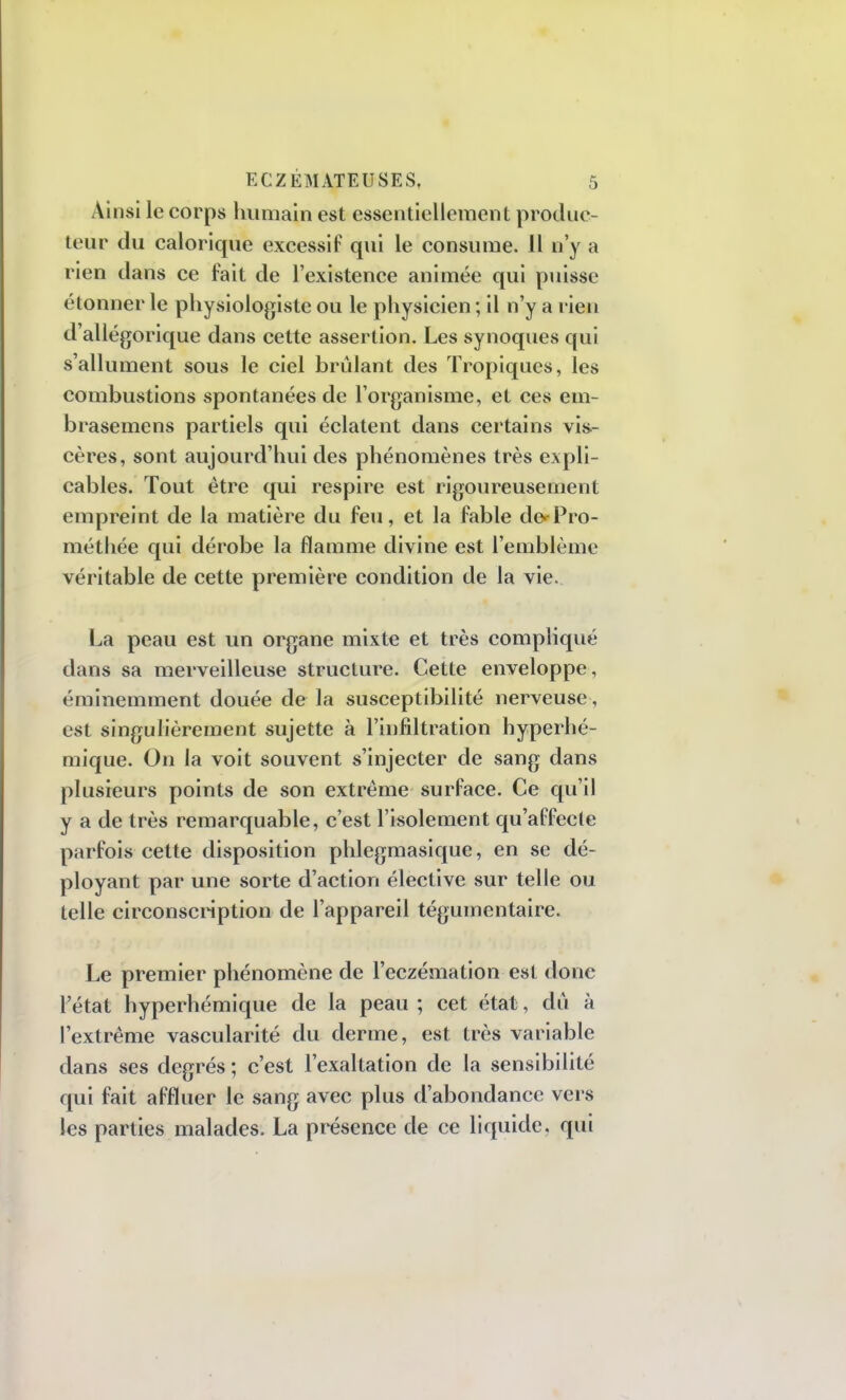 Ainsi le corps humain est essentiellement produc- teur du calorique excessif qui le consume. 11 n'y a rien dans ce fait de l'existence animée qui puisse étonner le physiologiste ou le physicien; il n'y a rien d'allégorique dans cette assertion. Les synoques qui s'allument sous le ciel brûlant des Tropiques, les combustions spontanées de l'organisme, et ces em- brasemens partiels qui éclatent dans certains vis- cères, sont aujourd'hui des phénomènes très expli- cables. Tout être qui respire est rigoureusement empreint de la matière du feu, et la fable de*-Pro- méthée qui dérobe la flamme divine est l'emblème véritable de cette première condition de la vie. La peau est un organe mixte et très compliqué dans sa merveilleuse structure. Cette enveloppe , éminemment douée de la susceptibilité nerveuse, est singulièrement sujette à l'infiltration hyperhé- mique. On la voit souvent s'injecter de sang dans plusieurs points de son extrême surface. Ce qu'il y a de très remarquable, c'est l'isolement qu'affecte parfois cette disposition phlegmasique, en se dé- ployant par une sorte d'action élective sur telle ou telle circonscription de l'appareil tégumentaire. Le premier phénomène de l'eczémation est donc l'état hyperhémique de la peau ; cet état, dû à l'extrême vascularité du derme, est très variable dans ses degrés ; c'est l'exaltation de la sensibilité qui fait affluer le sang avec plus d'abondance vers les parties malades. La présence de ce liquide, qui