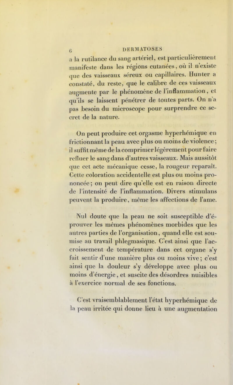 a la rutilance du sang artériel, est particulièrement manifeste dans les régions cutanées, où il n'existe que des vaisseaux séreux ou capillaires. Hunter a constaté, du reste, que le calibre de ces vaisseaux augmente par le phénomène de l'inflammation, et qu'ils se laissent pénétrer de toutes parts. On n'a pas besoin du microscope pour surprendre ce se- cret de la nature. On peut produire cet orgasme hyperhémique en frictionnant la peau avec plus ou moins de violence ; il suffit même de la comprimer légèrement pour faire refluer le sang clans d'autres vaisseaux. Mais aussitôt que cet acte mécanique cesse, la rougeur reparaît. Cette coloration accidentelle est plus ou moins pro- noncée; on peut dire qu'elle est en raison directe de l'intensité de l'inflammation. Divers stimulans peuvent la produire, même les affections de l'ame. Nul doute que la peau ne soit susceptible d'é- prouver les mêmes phénomènes morbides que les autres parties de l'organisation, quand elle est sou- mise au travail phlegmasique. C'est ainsi que l'ac- croissement de température dans cet organe s'y fait sentir d'une manière plus ou moins vive ; c'est ainsi que la douleur s'y développe avec plus ou moins d'énergie, et suscite des désordres nuisibles à l'exercice normal de ses fonctions. C'est vraisemblablement l'état hyperhémique de la peau irritée qui donne lieu à une augmentation