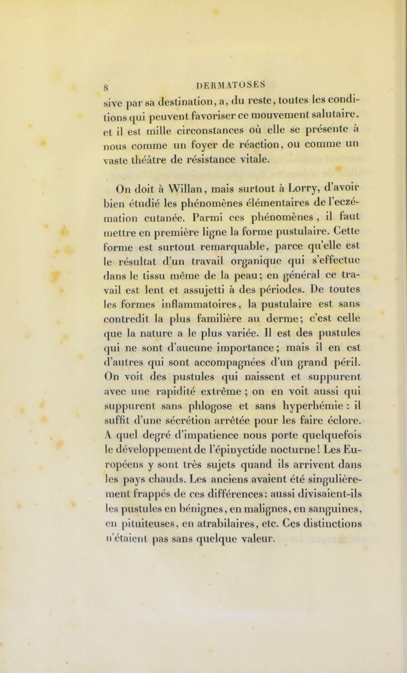 sive par sa destination, a, du reste, toutes les condi- tions qui peuvent favoriser ce mouvement salutaire, et il est mille circonstances où elle se présente à nous comme un foyer de réaction, ou comme un vaste théâtre de résistance vitale. On doit à Willan, mais surtout à Lorry, d'avoir bien étudié les phénomènes élémentaires de l'eczé- mation cutanée. Parmi ces phénomènes , il faut mettre en première ligne la forme pustulaire. Cette forme est surtout remarquable, parce quelle est le résultat d'un travail organique qui s'effectue dans le tissu même de la peau ; en général ce tra- vail est lent et assujetti à des périodes. De toutes les formes inflammatoires, la pustulaire est sans contredit la plus familière au derme; c'est celle que la nature a le plus variée. Il est des pustules qui ne sont d'aucune importance ; mais il en est d'autres qui sont accompagnées d'un grand péril. On voit des pustules qui naissent et suppurent avec une rapidité extrême ; on en voit aussi qui suppurent sans phlogose et sans hyperhémie : il suffit d'une sécrétion arrêtée pour les faire éclore. A quel degré d'impatience nous porte quelquefois le développement de l'épinyctide nocturne ! Les Eu- ropéens y sont très sujets quand ils arrivent dans les pays chauds. Les anciens avaient été singulière- ment frappés de ces différences: aussi divisaient-ils les pustules en bénignes, en malignes, en sanguines, en pituiteuses, en atrabilaires, etc. Ces distinctions n'étaient pas sans quelque valeur.