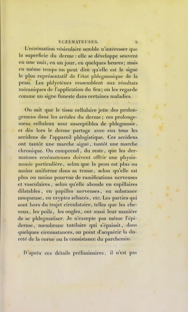 L'eczémation vésiculaire semble n'intéresser que la superficie du derme : elle se développe souvent en une nuit, en un jour, en quelques heures; mais en même temps on peut dire qu'elle est le signe le plus représentatif de l'état phlegmasique de la peau. Les phlyctènes ressemblent aux résultats mécaniques de l'application du feu ; on les regarde comme un signe funeste dans certaines maladies. On sait que le tissu cellulaire jette des prolon- gemens dans les aréoles du derme ; ces prolonge- mens celluleux sont susceptibles de phlegmasie, et dès lors le derme partage avec eux tous les accidens de l'appareil phlogistique. Ces accidens ont tantôt une marche aiguë, tantôt une marche chronique. On comprend, du reste, que les der- matoses eczémateuses doivent offrir une physio- nomie particulière, selon que la peau est plus ou moins uniforme dans sa trame, selon qu'elle est plus ou moins pourvue de ramifications nerveuses et vasculaires, selon qu'elle abonde en capillaires dilatables, en papilles nerveuses, en substance muqueuse, en cryptes sébacés, etc. Les parties qui sont hors du trajet circulatoire, telles que les che- veux, les poils, les ongles, ont aussi leur manière de se phlegmatiser. Je n'excepte pas même l'épi- derme, membrane tutélaire qui s'épaissit, dans quelques circonstances, au point d'acquérir la du- reté de la corne ou la consistance du parchemin. D'après ces détails préliminaires, il n'est pas
