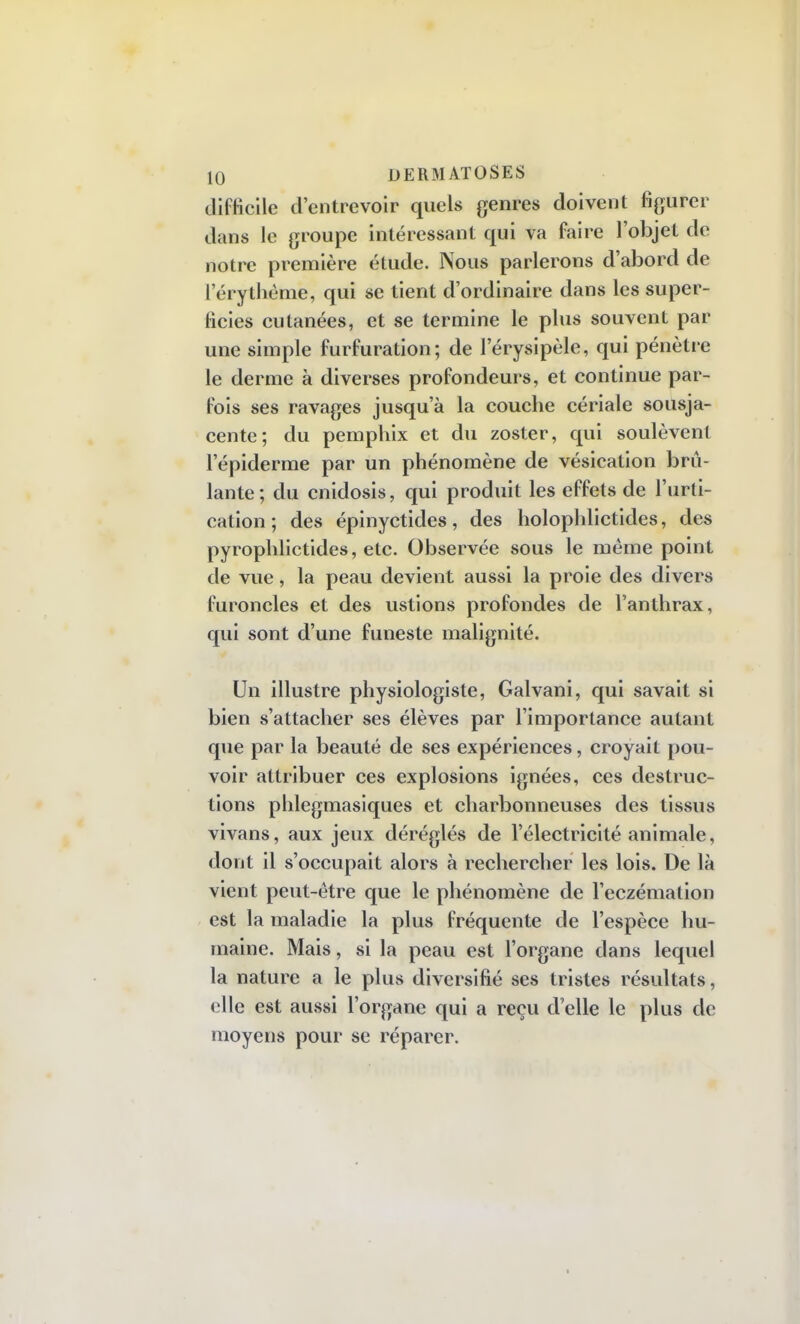 difficile d'entrevoir quels genres doivent figurer dans le groupe intéressant qui va faire l'objet de notre première étude. Nous parlerons d'abord de l'érythème, qui se tient d'ordinaire dans les super- ficies cutanées, et se termine le plus souvent par une simple furfuration; de l'érysipèle, qui pénètre le derme à diverses profondeurs, et continue par- fois ses ravages jusqu'à la couche cériale sousja- cente; du pemphix et du zoster, qui soulèvent l'épiderme par un phénomène de vésication brû- lante; du cnidosis, qui produit les effets de l'urti- cation; des épinyctides, des holophlictides, des pyrophlictides, etc. Observée sous le même point de vue, la peau devient aussi la proie des divers furoncles et des ustions profondes de l'anthrax, qui sont d'une funeste malignité. Un illustre physiologiste, Galvani, qui savait si bien s'attacher ses élèves par l'importance autant que par la beauté de ses expériences, croyait pou- voir attribuer ces explosions ignées, ces destruc- tions phlegmasiques et charbonneuses des tissus vivans, aux jeux déréglés de l'électricité animale, dont il s'occupait alors à rechercher les lois. De là vient peut-être que le phénomène de l'eczémalion est la maladie la plus fréquente de l'espèce hu- maine. Mais, si la peau est l'organe dans lequel la nature a le plus diversifié ses tristes résultats, elle est aussi l'organe qui a reçu d'elle le plus de moyens pour se réparer.