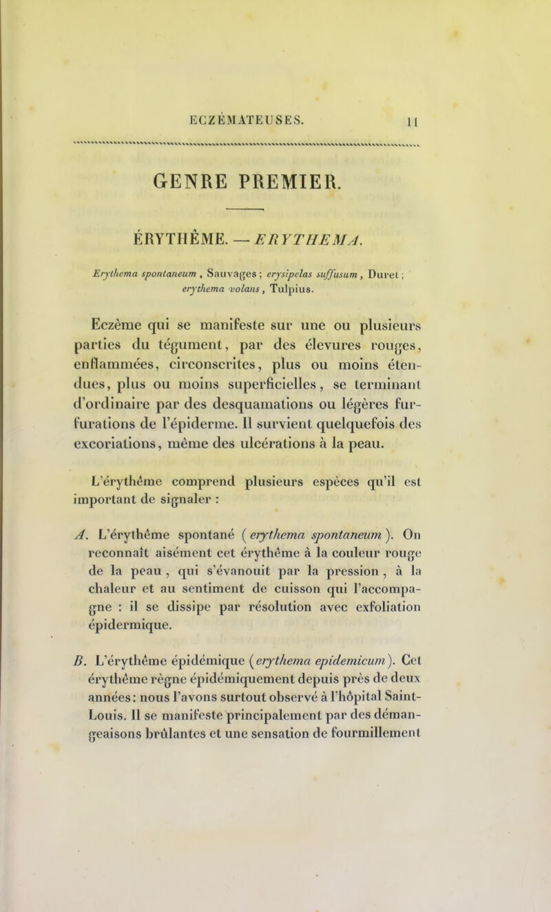 1 I GENRE PREMIER. ÉRYTHÊME. — ERYTHEMJ. Erylhema spontaneum , Sauvages ; erysipelas suffusum , Durel ; erjthema volans, Tulpius. Eczème qui se manifeste sur une ou plusieurs parties du tégument, par des élevures rouges, enflammées, circonscrites, plus ou moins éten- dues, plus ou moins superficielles, se terminant d'ordinaire par des desquamations ou légères fur- furations de l'épidémie. 11 survient quelquefois des excoriations, même des ulcérations à la peau. L'érythème comprend plusieurs espèces qu'il est important de signaler : A. L7érythême spontané ( erythema spontaneum ). On reconnaît aisément cet érythème à la couleur rouge de la peau , qui s'évanouit par la pression , à la chaleur et au sentiment de cuisson qui l'accompa- gne : il se dissipe par résolution avec exfoliation épidermique. B. L'érythème épidémique [erjthema epidemicum). Cet érythème règne épidémiquement depuis près de deux années: nous l'avons surtout observé à l'hôpital Saint- Louis. Il se manifeste principalement par des déman- geaisons brûlantes et une sensation de fourmillement
