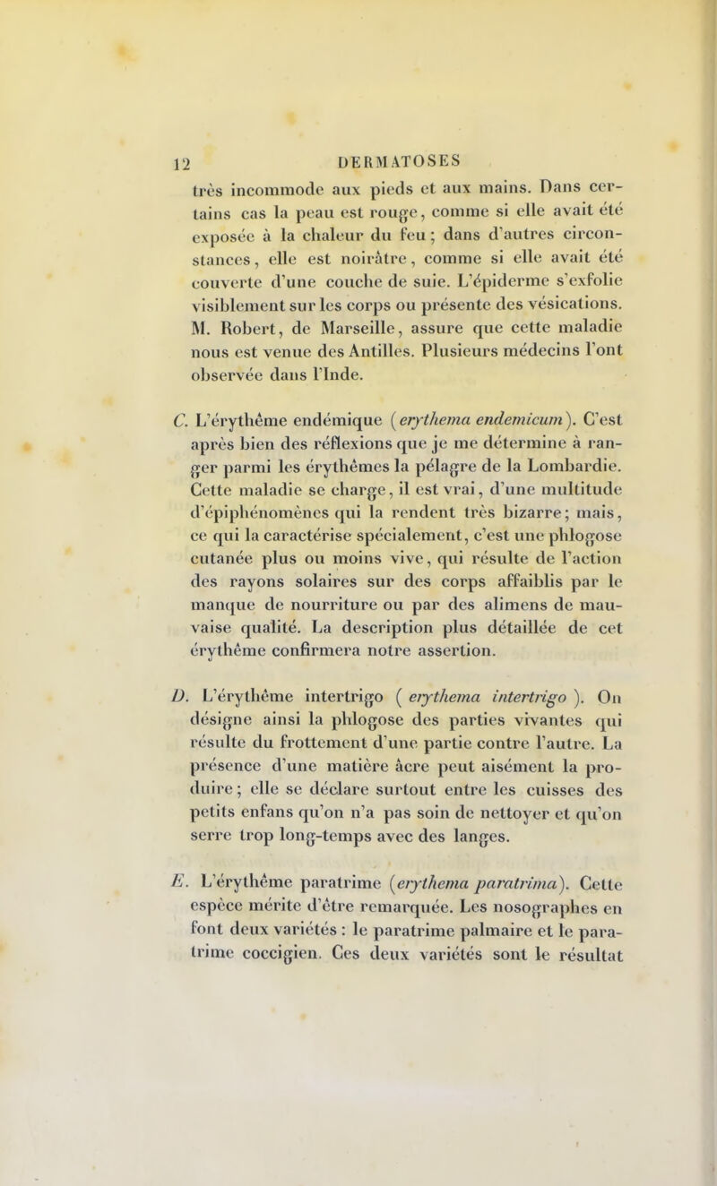 très incommode aux pieds et aux mains. Dans cer- tains cas la peau est rouge, comme si elle avait été exposée à la chaleur du feu ; dans d'autres circon- stances , elle est noirâtre, comme si elle avait été couverte d'une couche de suie. L'épiderme s'exfolie visiblement sur les corps ou présente des vésications. M. Robert, de Marseille, assure que cette maladie nous est venue des Antilles. Plusieurs médecins l'ont observée dans l'Inde. C. L'érythême endémique (erythema endemicum). C'est après bien des réflexions que je me détermine à ran- ger parmi les érythèmes la pélagre de la Lombardie. Cette maladie se charge, il est vrai, d'une multitude d'épiphénomènes qui la rendent très bizarre; mais, ce qui la caractérise spécialement, c'est une phlogose cutanée plus ou moins vive, qui résulte de l'action des rayons solaires sur des corps affaiblis par le manque de nourriture ou par des alimens de mau- vaise qualité. La description plus détaillée de cet érythême confirmera notre assertion. D. L'érythême intertrigo ( ejjthema intertrigo ). On désigne ainsi la phlogose des parties vivantes qui résulte du frottement d'une partie contre l'autre. La présence d'une matière acre peut aisément la pro- duire ; elle se déclare surtout entre les cuisses des petits enfans qu'on n'a pas soin de nettoyer et qu'on serre trop long-temps avec des langes. E. L'érythême paratrime {erythema paratrima). Cette espèce mérite d'être remarquée. Les nosographes en font deux variétés : le paratrime palmaire et le para- trime coccigien. Ces deux variétés sont le résultat