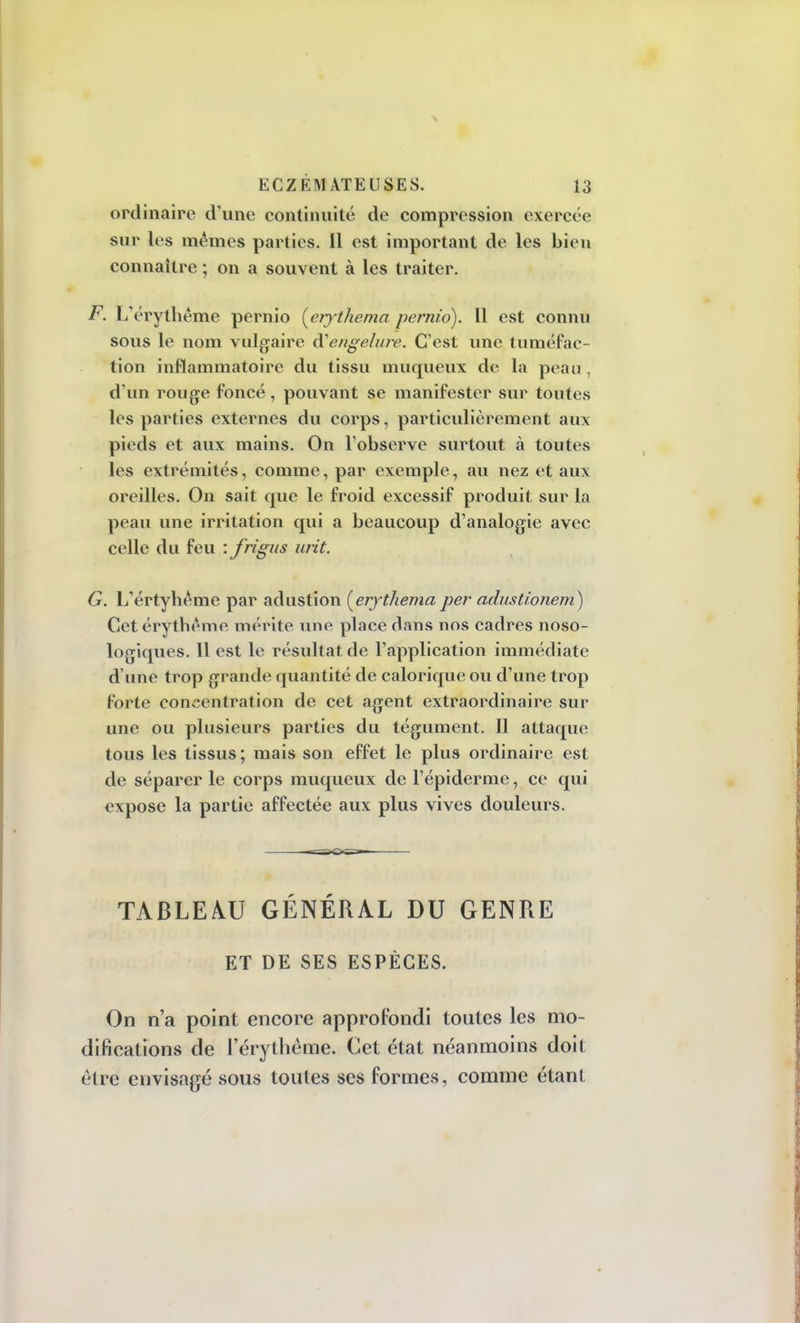 ordinaire d'une continuité de compression exercée sur les mêmes parties. Il est important de les bien connaître ; on a souvent à les traiter. F. L'érythême pernio (erythema pernio). Il est connu sous le nom vulgaire d'engelure. C'est une tuméfac- tion inflammatoire du tissu mu queux de la peau , d'un rouge foncé, pouvant se manifester sur toutes les parties externes du corps, particulièrement aux pieds et aux mains. On l'observe surtout à toutes les extrémités, comme, par exemple, au nez et aux oreilles. On sait que le froid excessif produit sur la peau une irritation qui a beaucoup d'analogie avec celle du feu : frigus urit. G. L'értyhême par adustion [erythema per adustîonem) Cetérythême mérite une place dans nos cadres noso- logiques. Il est le résultat de l'application immédiate d une trop grande quantité de calorique ou d'une trop forte concentration de cet agent extraordinaire sur une ou plusieurs parties du tégument. Il attaque tous les tissus ; mais son effet le plus ordinaire est de séparer le corps muqueux de l'épidémie, ce qui expose la partie affectée aux plus vives douleurs. TABLEAU GÉNÉRAL DU GENRE ET DE SES ESPÈCES. On n'a point encore approfondi toutes les mo- difications de l'érythême. Cet état néanmoins doit être envisagé sous toutes ses formes, comme étant