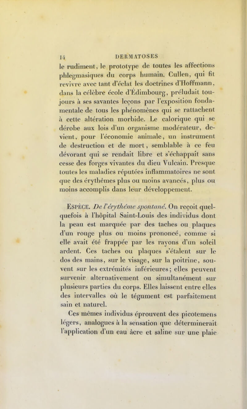 le rudiment, le prototype de toutes les affections phlegmasiques du corps humain. Cullen, qui fit revivre avec tant d'éclat les doctrines d'Hoffmann, dans la célèbre école d'Edimbourg, préludait tou- jours à ses savantes leçons par l'exposition fonda- mentale de tous les phénomènes qui se rattachent à cette altération morbide. Le calorique qui se dérobe aux lois d'un organisme modérateur, de- vient , pour l'économie animale, un instrument de destruction et de mort, semblable à ce feu dévorant qui se rendait libre et s'échappait sans cesse des forges vivantes du dieu Vulcain. Presque toutes les maladies réputées inflammatoires ne sont que des érythêmes plus ou moins avancés, plus ou moins accomplis dans leur développement. ESPÈCE. De Vérythéme spontané. On reçoit quel- quefois à l'hôpital Saint-Louis des individus dont la peau est marquée par des taches ou plaques d'un rouge plus ou moins prononcé, comme si elle avait été frappée par les rayons d'un soleil ardent. Ces taches ou plaques s'étalent sur le dos des mains, sur le visage, sur la poitrine, sou- vent sur les extrémités inférieures ; elles peuvent survenir alternativement ou simultanément sur plusieurs parties du corps. Elles laissent entre elles des intervalles où le tégument est parfaitement sain et naturel. Ces mômes individus éprouvent des picotemens légers, analogues à la sensation que déterminerait l'application d'un eau acre et saline sur une plaie