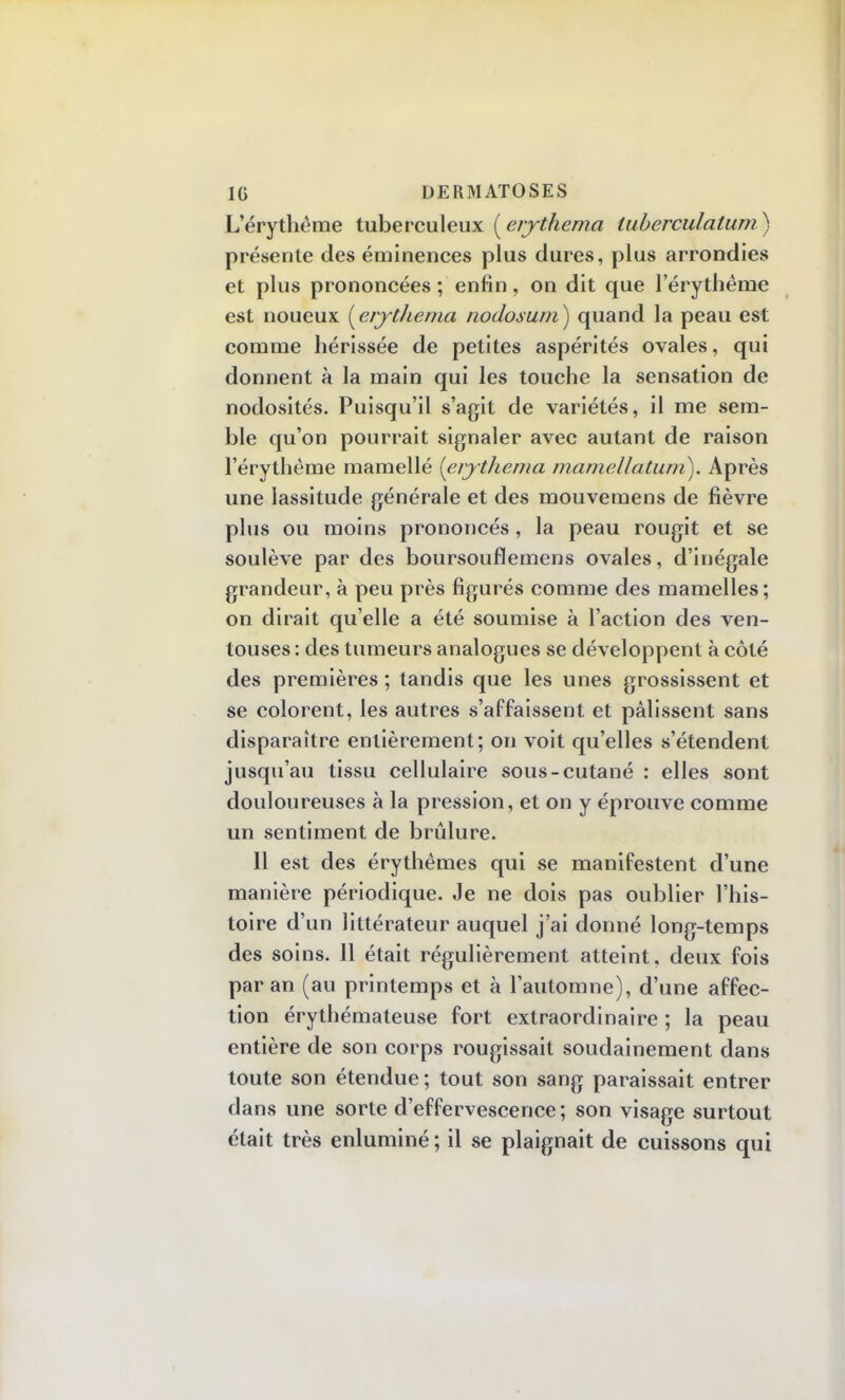 L'érythême tuberculeux ( erythema tuberculalum) présente des éminences plus dures, plus arrondies et plus prononcées ; enfin, on dit que l'érythême est noueux {erythema nodosum) quand la peau est comme hérissée de petites aspérités ovales, qui donnent à la main qui les touche la sensation de nodosités. Puisqu'il s'agit de variétés, il me sem- ble qu'on pourrait signaler avec autant de raison l'érythême mamellé [erythema mamellatum). Après une lassitude générale et des mouvemens de fièvre plus ou moins prononcés , la peau rougit et se soulève par des boursouflemens ovales, d'inégale grandeur, à peu près figurés comme des mamelles; on dirait qu'elle a été soumise à l'action des ven- touses : des tumeurs analogues se développent à côté des premières ; tandis que les unes grossissent et se colorent, les autres s'affaissent et pâlissent sans disparaître entièrement; on voit qu'elles s'étendent jusqu'au tissu cellulaire sous-cutané : elles sont douloureuses à la pression, et on y éprouve comme un sentiment de brûlure. 11 est des érythêmes qui se manifestent d'une manière périodique. Je ne dois pas oublier l'his- toire d'un littérateur auquel j'ai donné long-temps des soins. Il était régulièrement atteint, deux fois par an (au printemps et à l'automne), d'une affec- tion érythémateuse fort extraordinaire ; la peau entière de son corps rougissait soudainement dans toute son étendue ; tout son sang paraissait entrer dans une sorte d'effervescence; son visage surtout était très enluminé ; il se plaignait de cuissons qui
