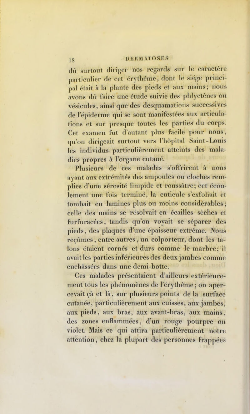 dû surtout diriger nos regards sur le caractère particulier de cet érythème, dont le siège princi- pal était à la plante des pieds et aux mains; nous avons dû faire une étude suivie des phlyetènes ou vésicules, ainsi que des desquamations successives de 1 epiderme qui se sont manifestées aux articula- tions et sur presque toutes les parties du corps. Cet examen fut d'autant plus facile pour nous, qu'on dirigeait surtout vers l'hôpital Saint-Louis les individus particulièrement atteints des mala- dies propres à l'organe cutané. Plusieurs de ces malades s'offrirent à nous ayant aux extrémités des ampoules ou cloches rem- plies d'une sérosité limpide et roussâtre; cet écou- lement une fois terminé, la cuticule s'exfoliait et tombait en lamines plus ou moins considérables ; celle des mains se résolvait en écailles sèches et furfuracées, tandis qu'on voyait se séparer des pieds, des plaques d'une épaisseur extrême. Nous reçûmes, entre autres, un colporteur, dont les ta- lons étaient cornés et durs comme le marbre; il avait les parties inférieures des deux jambes comme enchâssées dans une demi-botte. Ces malades présentaient d'ailleurs extérieure- ment tous les phénomènes de l'érythême; on aper- cevait çà et là, sur plusieurs points delà surface cutanée, particulièrement aux cuisses, aux jambes, aux pieds, aux bras, aux avant-bras, aux mains, des zones enflammées, d'un rouge pourpre ou violet. Mais ce qui attira particulièrement notre attention, chez la plupart des personnes frappées