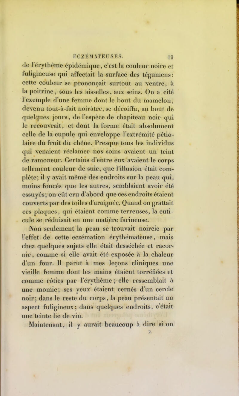 de l'érythème épidémique, c'est la couleur noire et fuligineuse qui affectait la surface des tégumens: cette couleur se prononçait surtout au ventre, à la poitrine, sous les aisselles, aux seins. On a cité l'exemple d'une femme dont le bout du mamelon, devenu tout-à-fait noirâtre, se décoiffa, au bout de quelques jours, de l'espèce de chapiteau noir qui le recouvrait, et dont la forme était absolument celle de la cupule qui enveloppe l'extrémité pétio- laire du fruit du chêne. Presque tous les individus qui venaient réclamer nos soins avaient un teint de ramoneur. Certains d'entre eux avaient le corps tellement couleur de suie, que l'illusion était com- plète; il y avait même des endroits sur la peau qui, moins foncés que les autres, semblaient avoir été essuyés; on eût cru d'abord que ces endroits étaient couverts par des toiles d'araignée. Quand on grattait ces plaques, qui étaient comme terreuses, la cuti- cule se réduisait en une matière farineuse. Non seulement la peau se trouvait noircie par l'effet de cette eczémation érythémateuse, mais chez quelques sujets elle était desséchée et racor- nie , comme si elle avait été exposée à la chaleur d'un four. 11 parut à mes leçons cliniques une vieille femme dont les mains étaient torréfiées et comme rôties par l'érythême ; elle ressemblait à une momie; ses yeux étaient cernés d'un cercle noir; dans le reste du corps, la peau présentait un aspect fuligineux; dans quelques endroits, c'était une teinte lie de vin. Maintenant, il y aurait beaucoup à dire si on 2.